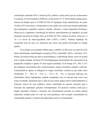 contribuição ameríndia (8%) e africana (4%), embora a maior parte seja de cromossomos
Y europeus. Os microssatélites (STR) dos cromossomos X e Y foram tipados apenas para a
amostra do Pampa: para os Y-STRs (N=89), 81 haplótipos foram identificados, dos quais
74 deles (91%) são únicos. Comparando-se estes dados com outros previamente publicados
para portugueses, espanhóis, italianos, alemães, africanos e outras populações brasileiras,
observou-se a importante contribuição de ibéricos, particularmente de espanhóis, na atual
formação masculina do Pampa. Para os X-STRs (N=70) o número de alelos variou de 1 a
14 e os níveis de heterozigosidade entre 0.5565 e 0.8817. Nenhum haplótipo foi
encontrado mais de uma vez, indicando que existe uma grande diversidade no Pampa
gaúcho.
Com relação aos resultados obtidos para o mtDNA, no RS como um todo (N=225)
foram identificadas matrilinhagens européias (63%), ameríndias (30%) e africanas (7%).
Porém, da mesma forma que para as patrilinhagens, a distribuição destas variou de acordo
com a região estudada. Na Serra 97% dos haplogrupos mitocondriais são característicos de
populações européias e apenas 3% têm origem ameríndia. Já no Pampa 51%, 38% e 11%
das linhagens mitocondriais têm, respectivamente, origem ameríndia, européia e africana.
Considerando-se apenas as linhagens de origem ameríndia, verificou-se que estão assim
distribuídas: A – 30%, B – 31%, C – 31% e D – 8%. A marcante diferença nas
distribuições destes haplogrupos, quando comparadas com os Guarani bem como com
outros resultados, apontaram para a idéia de que outros grupos nativos (principalmente os
Charrua), através de suas mulheres, teriam contribuído de maneira marcante para a
formação das populações gaúchas contemporâneas. Foi possível verificar ainda que o
legado ameríndio (Charrua e Guarani), tão marcadamente presente na cultura gaúcha
tradicional, também pode ser visto em nível genômico, num exemplo extraordinário de
continuidade genética e cultural entre populações nativas e miscigenadas.
 