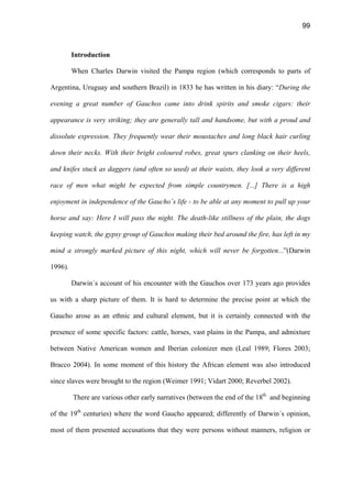 99
Introduction
When Charles Darwin visited the Pampa region (which corresponds to parts of
Argentina, Uruguay and southern Brazil) in 1833 he has written in his diary: “During the
evening a great number of Gauchos came into drink spirits and smoke cigars: their
appearance is very striking; they are generally tall and handsome, but with a proud and
dissolute expression. They frequently wear their moustaches and long black hair curling
down their necks. With their bright coloured robes, great spurs clanking on their heels,
and knifes stuck as daggers (and often so used) at their waists, they look a very different
race of men what might be expected from simple countrymen. [...] There is a high
enjoyment in independence of the Gaucho´s life - to be able at any moment to pull up your
horse and say: Here I will pass the night. The death-like stillness of the plain, the dogs
keeping watch, the gypsy group of Gauchos making their bed around the fire, has left in my
mind a strongly marked picture of this night, which will never be forgotten...”(Darwin
1996).
Darwin´s account of his encounter with the Gauchos over 173 years ago provides
us with a sharp picture of them. It is hard to determine the precise point at which the
Gaucho arose as an ethnic and cultural element, but it is certainly connected with the
presence of some specific factors: cattle, horses, vast plains in the Pampa, and admixture
between Native American women and Iberian colonizer men (Leal 1989; Flores 2003;
Bracco 2004). In some moment of this history the African element was also introduced
since slaves were brought to the region (Weimer 1991; Vidart 2000; Reverbel 2002).
There are various other early narratives (between the end of the 18th
and beginning
of the 19th
centuries) where the word Gaucho appeared; differently of Darwin´s opinion,
most of them presented accusations that they were persons without manners, religion or
 