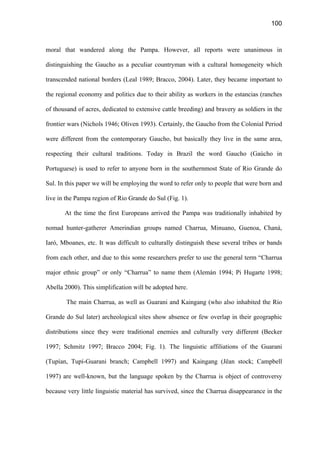 100
moral that wandered along the Pampa. However, all reports were unanimous in
distinguishing the Gaucho as a peculiar countryman with a cultural homogeneity which
transcended national borders (Leal 1989; Bracco, 2004). Later, they became important to
the regional economy and politics due to their ability as workers in the estancias (ranches
of thousand of acres, dedicated to extensive cattle breeding) and bravery as soldiers in the
frontier wars (Nichols 1946; Oliven 1993). Certainly, the Gaucho from the Colonial Period
were different from the contemporary Gaucho, but basically they live in the same area,
respecting their cultural traditions. Today in Brazil the word Gaucho (Gaúcho in
Portuguese) is used to refer to anyone born in the southernmost State of Rio Grande do
Sul. In this paper we will be employing the word to refer only to people that were born and
live in the Pampa region of Rio Grande do Sul (Fig. 1).
At the time the first Europeans arrived the Pampa was traditionally inhabited by
nomad hunter-gatherer Amerindian groups named Charrua, Minuano, Guenoa, Chaná,
Iaró, Mboanes, etc. It was difficult to culturally distinguish these several tribes or bands
from each other, and due to this some researchers prefer to use the general term “Charrua
major ethnic group” or only “Charrua” to name them (Alemán 1994; Pi Hugarte 1998;
Abella 2000). This simplification will be adopted here.
The main Charrua, as well as Guarani and Kaingang (who also inhabited the Rio
Grande do Sul later) archeological sites show absence or few overlap in their geographic
distributions since they were traditional enemies and culturally very different (Becker
1997; Schmitz 1997; Bracco 2004; Fig. 1). The linguistic affiliations of the Guarani
(Tupían, Tupí-Guarani branch; Campbell 1997) and Kaingang (Jêan stock; Campbell
1997) are well-known, but the language spoken by the Charrua is object of controversy
because very little linguistic material has survived, since the Charrua disappearance in the
 