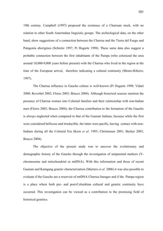 101
19th century. Campbell (1997) proposed the existence of a Charruan stock, with no
relation to other South Amerindian linguistic groups. The archeological data, on the other
hand, show suggestions of a connection between the Charrua and the Tierra del Fuego and
Patagonia aborigines (Schmitz 1997; Pi Hugarte 1998). These same data also suggest a
probable connection between the first inhabitants of the Pampa (who colonized the area
around 10,000-9,000 years before present) with the Charrua who lived in the region at the
time of the European arrival, therefore indicating a cultural continuity (Mentz-Ribeiro,
1997).
The Charrua influence in Gaucho culture is well-known (Pi Hugarte 1998; Vidart
2000; Reverbel 2002; Flores 2003; Bracco 2004). Although historical sources mention the
presence of Charrua women into Colonial families and their relationship with non-Indian
men (Flores 2003; Bracco 2004), the Charrua contribution to the formation of the Gaucho
is always neglected when compared to that of the Guarani Indians, because while the first
were considered bellicose and irreducible, the latter were pacific, having contact with non-
Indians during all the Colonial Era (Kern et al. 1993; Christensen 2001; Becker 2003;
Bracco 2004).
The objective of the present study was to uncover the evolutionary and
demographic history of the Gaucho through the investigation of uniparental markers (Y-
chromosome and mitochondrial or mtDNA). With this information and those of recent
Guarani and Kaingang genetic characterization (Marrero et al. 2006) it was also possible to
evaluate if the Gaucho are a reservoir of mtDNA Charrua lineages and if the Pampa region
is a place where both pre- and post-Columbian cultural and genetic continuity have
occurred. This investigation can be viewed as a contribution to the promising field of
historical genetics.
 