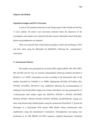 102
Subjects and Method
Population Samples and DNA Extraction
A total of 150 unrelated males born in the Pampa region of Rio Grande do Sul (Fig.
1) were studied. All donors were previously informed about the objectives of the
investigation, and samples were collected with their consent. Information about birth place,
parents and grandparents was obtained.
DNA was extracted from whole blood according to Lahiri and Nurnberger (1991)
and from saliva using the QIAamp® kit (QIAGEN), following the manufacturer’s
instructions.
Y- chromosome Markers
The samples were genotyped for six binary NRY markers (M242, M3, M19, 92R7,
M9 and M2) and the Yap Alu insertion polymorphism following methods described in
Bortolini et al. (2003). Genotyping was done according to the hierarchical order of the
markers described by Underhill et al. (2000). Haplogroups Q*(xQ3), Q3*(xQ3a), Q3a,
P*(xDE), K*(xPDE), DE*(xEa*) were established following the recommendations of
Jobling  Tyler-Smith (2003). Eighty nine of these individuals were also genotyped for 12
Y-chromosome short tandem repeat loci (DYS391, DYS389 I, DYS439, DYS389II,
DYS438, DYS437, DYS19, DYS392, DYS393, DYS390, and DYS385a/b). Typing was
done using fluorescently labeled primers using the commercial PowerPlex® Y System kit
(Promega) in a GeneAmp® PCR System 9600 (Perkin Elmer) thermocycler after
amplification using the manufacturer’s instructions. Electrophoresis and typing were
performed on an ABI PRISM 310 DNA sequencer (Applied Biosystems). GeneScan
 