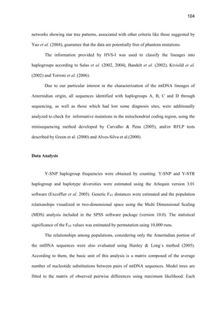 104
networks showing star tree patterns, associated with other criteria like those suggested by
Yao et al. (2004), guarantee that the data are potentially free of phantom mutations.
The information provided by HVS-I was used to classify the lineages into
haplogroups according to Salas et al. (2002, 2004), Bandelt et al. (2002), Kivisild et al.
(2002) and Torroni et al. (2006).
Due to our particular interest in the characterization of the mtDNA lineages of
Amerindian origin, all sequences identified with haplogroups A, B, C and D through
sequencing, as well as those which had lost some diagnosis sites, were additionally
analyzed to check for informative mutations in the mitochondrial coding region, using the
minisequencing method developed by Carvalho  Pena (2005), and/or RFLP tests
described by Green et al. (2000) and Alves-Silva et al.(2000).
Data Analysis
Y-SNP haplogroup frequencies were obtained by counting. Y-SNP and Y-STR
haplogroup and haplotype diversities were estimated using the Arlequin version 3.01
software (Excoffier et al. 2005). Genetic FST distances were estimated and the population
relationships visualized in two-dimensional space using the Multi Dimensional Scaling
(MDS) analysis included in the SPSS software package (version 10.0). The statistical
significance of the FST values was estimated by permutation using 10,000 runs.
The relationships among populations, considering only the Amerindian portion of
the mtDNA sequences were also evaluated using Hunley  Long´s method (2005).
According to them, the basic unit of this analysis is a matrix composed of the average
number of nucleotide substitutions between pairs of mtDNA sequences. Model trees are
fitted to the matrix of observed pairwise differences using maximum likelihood. Each
 