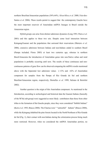 115
northern Brazilian/Amazonian populations (54%-64%; Alves-Silva et al. 2000; Feio-dos-
Santos et al. 2006). These results permit to suggest that the contemporary Gaucho have
the most important reservoir of Amerindian mtDNA lineages in Brazil outside the
Amazonian region.
Hybrid groups can arise from distinct admixture dynamics (Long 1991; Parra et al.
2001) and this applies to these two sets. Despite some local interaction between
Kaingang/Guarani and the populations that surround their reservations (Marrero et al.
2006), extensive admixture between Indians and non-Indians ended in southern Brazil
(Pampa included; Flores 2003) at least two centuries ago, whereas in northern
Brazil/Amazonia the introduction of Amerindian genes into non-Native urban and rural
populations is probably occurring until now. The results of these continuous and non-
continuous patterns of gene flow can be observed comparing the mtDNA results mentioned
above with the biparental loci admixture values (~13% and ~42% of Amerindian
component for samples from the Pampa of Rio Grande do Sul and northern
Brazilian/Amazonian region, respectively; Dornelles et al. 1999; Salzano  Bortolini
2002).
Another question is the origin of this Amerindian component. As mentioned in the
Introduction, according to archeological and historical data the Guarani Indians (basically
of the M´biá sub-group) were suggested as more likely contributors than those from other
tribes to the formation of the Gaucho people, since they were considered “faithful Indians”
(Kern et al. 1993; Bracco 2004). The Charrua were “ “untrustful” Indians” (Bracco 2004),
while the Kaingang inhabited the pine forests located in the North/Northeast of Rio Grande
do Sul (Fig. 1), their contact with non-Indians during the colonization process being much
more restricted. However, when we considered the mtDNA Amerindian portion, no
 