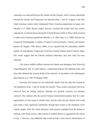 116
connection was detected between the Gaucho and the Guarani, while a strong relationship
between the Gaucho and Uruguayans was detected (Figs. 3 and 4). Uruguay is the only
South American country where independent Native American populations no longer exist
(Bonilla et al. 2004). Recent studies, however, revealed that people from this country
experienced sex-biased unions during the Colonial Period, similar to those which occurred
in other Latin American populations (Bonilla et al. 2004; Sans et al. 2006). Because the
Uruguayan historiography is replete of reports involving Gaucho, Charrua and Guarani
persons (Pi Hugarte 1998; Bracco 2004), it was expected that the Amerindian mtDNA
portion of contemporary Uruguayans would have mainly Guarani and/or Charrua origin.
Our results suggest that the Charrua maternal inheritance may have been the most
important.
The relative mtDNA affinity between the Gaucho and aborigines from Tierra del
Fuego/Patagonia (Fig. 3) could indicate a relationship between the Pampean tribes with
those that inhabited the extreme South of the continent, in accordance with archeological
data (Schmitz et al. 1997; Pi Hugarte 1998).
Curiously, the Guarani are also statistically distant from the other Rio Grande do
Sul populations (Figs. 3 and 4), besides the Gaucho. These results, associated with those
observed from the lineage analyses, delineate two possible scenarios not mutually
exclusive: One indicates that the present Guarani mitochondrial genome may be a poor
representative of that found at colonial times; and the other that the Charrua tribe could
have made a more significant contribution, through their women, to the formation of the
Gaucho people. After this initial formation, these persons expanded from the Pampa to
colonize, with strong success, other regions of southern Brazil as suggested by the cluster
of Fig. 3. However, only additional data would provide a more precise identification of
 