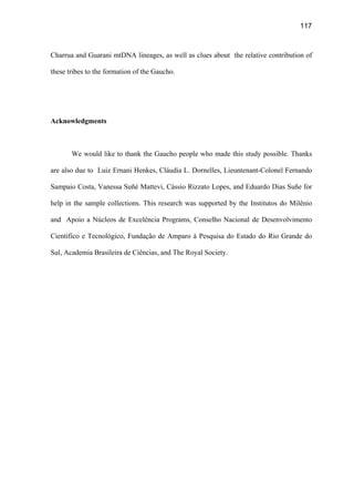 117
Charrua and Guarani mtDNA lineages, as well as clues about the relative contribution of
these tribes to the formation of the Gaucho.
Acknowledgments
We would like to thank the Gaucho people who made this study possible. Thanks
are also due to Luiz Ernani Henkes, Cláudia L. Dornelles, Lieuntenant-Colonel Fernando
Sampaio Costa, Vanessa Suñé Mattevi, Cássio Rizzato Lopes, and Eduardo Dias Suñe for
help in the sample collections. This research was supported by the Institutos do Milênio
and Apoio a Núcleos de Excelência Programs, Conselho Nacional de Desenvolvimento
Científico e Tecnológico, Fundação de Amparo à Pesquisa do Estado do Rio Grande do
Sul, Academia Brasileira de Ciências, and The Royal Society.
 