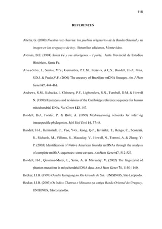 118
REFERENCES
Abella, G. (2000) Nuestra raiz charrúa: los pueblos originarios de la Banda Oriental y su
imagen en los uruguayos de hoy. BetumSan ediciones, Montevideo.
Alemán, B.E. (1994) Santa Fe y sus aborigenes – I parte. Junta Provincial de Estudios
Históricos, Santa Fe.
Alves-Silva, J., Santos, M.S., Guimarães, P.E.M., Ferreira, A.C.S., Bandelt, H.-J., Pena,
S.D.J.  Prado,V.F. (2000) The ancestry of Brazilian mtDNA lineages. Am J Hum
Genet 67, 444-461.
Andrews, R.M., Kubacka, I., Chinnery, P.F., Lightowlers, R.N., Turnbull, D.M.  Howell
N. (1999) Reanalysis and revisions of the Cambridge reference sequence for human
mitochondrial DNA. Nat Genet 123, 147.
Bandelt, H-J., Forster, P.  Röhl, A. (1999) Median-joining networks for inferring
intraespecific phylogenies. Mol Biol Evol 16, 37-48.
Bandelt, H-J., Herrnstadt, C., Yao, Y-G., Kong, Q-P., Kivisildt, T., Rengo, C., Scozzari,
R., Richards, M., Villems, R., Macaulay, V., Howell, N., Torroni, A.  Zhang, Y-
P. (2003) Identification of Native American founder mtDNAs through the analysis
of complete mtDNA sequences: some caveats. AnnHum Genet 67, 512-527.
Bandelt, H-J., Quintana-Murci, L., Salas, A.  Macaulay, V. (2002) The fingerprint of
phanton mutations in mitochondrial DNA data. Am J Hum Genet 71, 1150-1160.
Becker, I.I.B. (1997) O índio Kaingang no Rio Grande do Sul. UNISINOS, São Leopoldo.
Becker, I.I.B. (2003) Os índios Charrua e Minuano na antiga Banda Oriental do Uruguay.
UNISINOS, São Leopoldo.
 