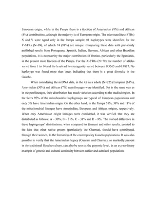 European origin, while in the Pampa there is a fraction of Amerindian (8%) and African
(4%) contributions, although the majority is of European origin. The microsatellites (STRs)
X and Y were typed only in the Pampa sample: 81 haplotypes were identified for the
Y-STRs (N=89), of which 74 (91%) are unique. Comparing these data with previously
published results from Portuguese, Spanish, Italian, German, African and other Brazilian
populations, it is noteworthy the major contribution of Iberian, particularly the Spaniards,
in the present male fraction of the Pampa. For the X-STRs (N=70) the number of alleles
varied from 1 to 14 and the levels of heterozygosity varied between 0.5565 and 0.8817. No
haplotype was found more than once, indicating that there is a great diversity in the
Gaucho.
When considering the mtDNA data, in the RS as a whole (N=225) European (63%),
Amerindian (30%) and African (7%) matrilineages were identified. But in the same way as
in the patrilineages, their distribution has much variation according to the studied region. In
the Serra 97% of the mitochondrial haplogroups are typical of European populations and
only 3% have Amerindian origin. On the other hand, in the Pampa 51%, 38% and 11% of
the mitochondrial lineages have Amerindian, European and African origins, respectively.
When only Amerindian origin lineages were considered, it was verified that they are
distributed as follows: A – 30%, B – 31%, C – 31% and D – 8%. The marked difference in
these haplogroups’ distributions, when compared to Guarani and other results, pointed to
the idea that other native groups (particularly the Charrua), should have contributed,
through their women, to the formation of the contemporary Gaucho populations. It was also
possible to verify that the Amerindian legacy (Guarani and Charrua), so markedly present
in the traditional Gaucho culture, can also be seen at the genomic level, in an extraordinary
example of genetic and cultural continuity between native and admixed populations
 