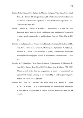 119
Bianchi, N.O., Catanesi, C.I., Baillet, G., Martínez-Marignac, V.L., Bravi, C.M., Vidal-
Roja, L.B., Herrera, R.J.  Lopez-Camelo, J.S. (1998) Characterization of ancestral
and derived Y-chromosome haplotypes of New World Native populations. Am J
Hum Genet 63, 1862-1871.
Bonilla, C., Bertoni, B., González, S., Cardoso, H., Brum-Zorrilla, N.  Sans, M. (2004)
Substantial Native American female contribution to the population of Tacuarembó,
Uruguay, reveals past episodes of sex-biased gene flow. Am J Hum Biol 16, 289-
297.
Bortolini, M.C., Salzano, F.M., Thomas, M.G., Stuart, S., Nasamem, S.P.K., Bau, C.H.D.,
Hutz, M.H., Torres, M.M., Groot, M., Michalsky, R., Nymodowa, P., Bedoya, G.,
Bradman, N., Labuda, D. Ruiz-Linares, A. (2003) Y-chromosome evidence for
differing ancient demographic histories in the Americas. Am J Hum Genet 73, 524-
539.
Bortolini, M.C., Silva Júnior, W.A., Castro de Guerra, D., Remonatto, G., Mirandola, R.,
Hutz, M.H., Weimer, T.A., Silva, M.C.B.O., Zago, M.A.  Salzano, F.M. (1999)
African-derived South American populations: a history of symmetrical and
asymmetrical matings according to sex revealed by bi- and uni-parental genetic
markers. Am J Hum Biol 11, 551-563.
Bortolini, M.C., Zago, M.A., Salzano, F.M., Silva Júnior, W.A., Boniato, S.L., Silva,
M.C.B.O.  Weimer, T.A. (1997) Evolutionary and anthropological implications
of mitochondrial DNA variation in African Brazilian populations. Hum Biol 69,
141-159.
 