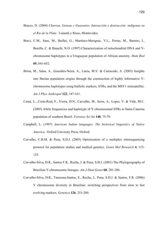 120
Bracco, D. (2004) Charrua, Genoas y Guaraníes. Interacción y destrucción: indígenas en
el Rio de la Plata. Lunardi y Risso, Montevideo.
Bravi, C.M., Sans, M., Baillet, G., Martínez-Marignac, V.L., Portas, M., Barreto, I.,
Bonilla, C.  Bianchi, N.O. (1997) Characterization of mitochondrial DNA and Y-
chromosome haplotypes in a Uruguayan population of African ancestry. Hum Biol
69, 641-652.
Brion, M., Salas, A., Gonzáles-Neira, A., Lareu, M.V.  Carracedo, A. (2003) Insights
into Iberian population origins through the consturction of highly informative Y-
chromosome haplotypes using biallelic markers, STRs, and the MSY1 minisatellite.
Am J Phys Anthropol 122, 147-161.
Cainé, L., Corte-Real, F., Vieira, D.N., Carvalho, M., Serra, A., Lopes, V.  Vide, M.C.
(2005) Allele frequencies and haplotype of Y-chromosomal STRs in Santa Catarina
population of southern Brazil. Forensic Sci Int 148, 75-79.
Campbell, L. (1997) American Indian languages. The historical linguistics of Native
America. Oxford Univesity Press, Oxford.
Carvalho, C.B.M.  Pena, S.D.J. (2005) Optimization of a multiplex minisequencing
protocol for population studies and medical genetics. Genet Mol Research 4, 115-
125.
Carvalho-Silva, D.R., Santos F.R., Rocha, J.  Pena, S.D.J. (2001) The Phylogeography of
Brazilian Y-chromosome lineages. Am J Hum Genet 68, 281-286.
Carvalho-Silva, D.R., Tarazona-Santos, E., Rocha, J., Pena, S.D.J.  Santos, F.R. (2006)
Y chromosome diversity in Brazilian: switching perspectives from slow to fast
evolving markers. Genetica 126, 251-260.
 