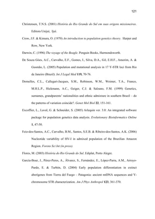 121
Christensen, T.N.S. (2001) História do Rio Grande do Sul em suas origens missioneiras.
Editora Unijuí, Ijuí.
Crow, J.F.  Kimura, O. (1970) An introduction to population genetics theory. Harper and
Row, New York.
Darwin, C. (1996) The voyage of the Beagle. Penguin Books, Harmondsworth.
De Souza Góes, A.C., Carvalho, E.F., Gomes, I., Silva, D.A., Gil, E.H.F., Amorim, A. 
Gusmão, L. (2005) Population and mutational analysis in 17 Y-STR loci from Rio
de Janeiro (Brazil). Int J Legal Med 119, 70-76.
Dornelles, C.L., Callegari-Jacques, S.M., Robinson, W.M., Weimer, T.A., Franco,
M.H.L.P., Hickmann, A.C., Geiger, C.J.  Salzano, F.M. (1999) Genetics,
surnames, grandparents’ nationalities and ethnic admixture in southern Brazil – do
the patterns of variation coincide?. Genet Mol Biol 22, 151-161.
Excoffier, L., Laval, G.  Schneider, S. (2005) Arlequin ver. 3.0: An integrated software
package for population genetics data analysis. Evolutionary Bioinformatics Online
1, 47-50.
Feio-dos-Santos, A.C., Carvalho, B.M., Santos, S.E.B.  Ribeiro-dos-Santos, A.K. (2006)
Nucleotide variability of HV-I in admixed population of the Brazilian Amazon
Region. Forens Sci Int (in press).
Flores, M. (2003) História do Rio Grande do Sul. Ediplat, Porto Alegre.
García-Bour, J., Pérez-Peres, A., Álvarez, S., Fernández, E., López-Parra, A.M., Arroyo-
Pardo, E.  Turbón, D. (2004) Early population differentiation in extinct
aborígenes from Tierra del Fuego – Patagonia: ancient mtDNA sequences and Y-
chromosome STR characterization. Am J Phys Anthropol 123, 361-370.
 