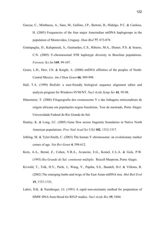 122
Gascue, C., Mimbacas, A., Sans, M., Gallino, J.P., Bertoni, B., Hidalgo, P.C.  Cardoso,
H. (2005) Frequencies of the four major Amerindian mtDNA haplogroups in the
population of Montevideo, Uruguay. Hum Biol 77, 873-878.
Grattapaglia, D., Kalupnieck, S., Guimarães, C.S., Ribeiro, M.A., Diener, P.S.  Soares,
C.N. (2005) Y-chromosomal STR haplotype diversity in Brazilian populations.
Forensic Sci Int 149, 99-107.
Green, L.D., Derr, J.N.  Knight, A. (2000) mtDNA affinities of the peoples of North-
Central Mexico. Am J Hum Genet 66, 989-998.
Hall, T.A. (1999) BioEdit: a user-friendly biological sequence alignment editor and
analysis program for Windows 95/98/NT. Nucl Acids Symp Ser 41, 95-98.
Hünemeier, T. (2006) Filogeografia dos cromossomo Y e das linhagens mitocondriais de
origem africana em populações negras brasileiras. Tese de mestrado, Porto Alegre:
Universidade Federal do Rio Grande do Sul.
Hunley, K.  Long, J.C. (2005) Gene flow across linguistic boundaries in Native North
American populations. Proc Natl Acad Sci USA 102, 1312-1317.
Jobling, M.  Tyler-Smith, C. (2003) The human Y chromosome: an evolutionary marker
comes of age. Nat Rev Genet 4, 598-612.
Kern, A.A., Bernd, Z., Cohen, V.R.A., Avancini, E.G., Kemel, C.L.A.  Gick, P.W.
(1993) Rio Grande do Sul: continente múltiplo. Riocell Marprom, Porto Alegre.
Kivisild, T., Tolk, H.V., Parik, J., Wang, Y., Papiha, S.S., Bandelt, H-J.  Villems, R.
(2002) The emerging limbs and twigs of the East Asian mtDNA tree. Mol Biol Evol
19, 1737-1751.
Lahiri, D.K.  Nurnberger, J.I. (1991) A rapid non-enzimatic method for preparation of
HMW DNA from blood for RFLP studies. Nucl Acids Res 19, 5444.
 