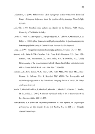 123
Lalueza-Fox, C. (1996) Mitochondrial DNA haplogroups in four tribes from Tierra del
Fuego – Patagonia: inferences about the peopling of the Americas. Hum Biol 68,
853-871.
Leal, O.F. (1989) Gauchos: male culture and identity in the Pampas. Ph.D. Thesis,
University of California, Berkeley.
Lecerf, M., Filali, M., Grésenguet, G., Ndjoyi-Mbiguino, A., Le Goff, J., Mazancourt, P. 
Bélec, L. (2006) Allele frequencies and haplotypes of eight Y-short tandem repeats
in Bantu population living in Central Africa. Forensic Sci Int (in press).
Long, J.C. (1991) The genetic structure of admixed populations. Genetics 127, 417-428.
Marrero, A.R., Leite, F.P.N., Carvalho, B.A., Peres, L.M., Kommers, T.C., Cruz, I.M.,
Salzano, F.M., Ruiz-Linares, A., Silva Junior, W.A.  Bortolini, M.C. (2005)
Heterogeneity of the genome ancestry of individuals classified as white in the state
of Rio Grande do Sul, Brazil. Am J Hum Biol 17, 496-506.
Marrero, A.R., Silva Junior, W.A., Bravi, C.M., Hutz, M.H., Petzl-Erler, M.L., Ruiz-
Linares, A., Salzano, F.M.  Bortolini, M.C. (2006) The demographic and
evolutionary trajectories of the Guarani and Kaingang natives of Brazil. Am J Phys
Anthropol (in press).
Martin, P., Garcia-Hirschfeld, J., Garcia, O., Gusmão, L., Garcia, P., Albarran, C., Sancho,
M.  Alonso, A. (2004) A Spanish population study of 17 Y-chromosome STR
loci. Forensic Sci Int 139, 231-235.
Mentz-Ribeiro, P.A. (1997) Os caçadores pampeanos e a arte rupestre. In: Arqueologia
pré-histórica do Rio Grande do Sul (ed. Jacoby, R.), pp. 103-134. Mercado
Aberto, Porto Alegre.
 