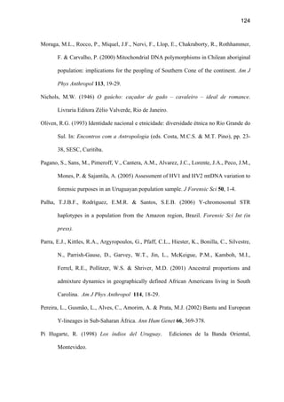 124
Moraga, M.L., Rocco, P., Miquel, J.F., Nervi, F., Llop, E., Chakraborty, R., Rothhammer,
F.  Carvalho, P. (2000) Mitochondrial DNA polymorphisms in Chilean aboriginal
population: implications for the peopling of Southern Cone of the continent. Am J
Phys Anthropol 113, 19-29.
Nichols, M.W. (1946) O gaúcho: caçador de gado – cavaleiro – ideal de romance.
Livraria Editora Zélio Valverde, Rio de Janeiro.
Oliven, R.G. (1993) Identidade nacional e etnicidade: diversidade étnica no Rio Grande do
Sul. In: Encontros com a Antropologia (eds. Costa, M.C.S.  M.T. Pino), pp. 23-
38, SESC, Curitiba.
Pagano, S., Sans, M., Pimeroff, V., Cantera, A.M., Alvarez, J.C., Lorente, J.A., Peco, J.M.,
Mones, P.  Sajantila, A. (2005) Assessment of HV1 and HV2 mtDNA variation to
forensic purposes in an Uruguayan population sample. J Forensic Sci 50, 1-4.
Palha, T.J.B.F., Rodríguez, E.M.R.  Santos, S.E.B. (2006) Y-chromosomal STR
haplotypes in a population from the Amazon region, Brazil. Forensic Sci Int (in
press).
Parra, E.J., Kittles, R.A., Argyropoulos, G., Pfaff, C.L., Hiester, K., Bonilla, C., Silvestre,
N., Parrish-Gause, D., Garvey, W.T., Jin, L., McKeigue, P.M., Kamboh, M.I.,
Ferrel, R.E., Pollitzer, W.S.  Shriver, M.D. (2001) Ancestral proportions and
admixture dynamics in geographically defined African Americans living in South
Carolina. Am J Phys Anthropol 114, 18-29.
Pereira, L., Gusmão, L., Alves, C., Amorim, A.  Prata, M.J. (2002) Bantu and European
Y-lineages in Sub-Saharan África. Ann Hum Genet 66, 369-378.
Pi Hugarte, R. (1998) Los índios del Uruguay. Ediciones de la Banda Oriental,
Montevideo.
 
