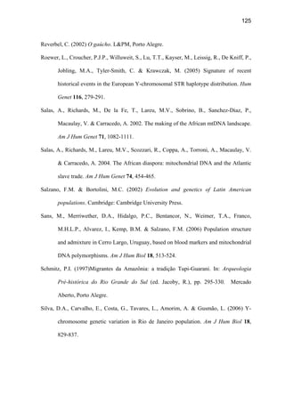 125
Reverbel, C. (2002) O gaúcho. LPM, Porto Alegre.
Roewer, L., Croucher, P.J.P., Willuweit, S., Lu, T.T., Kayser, M., Leissig, R., De Kniff, P.,
Jobling, M.A., Tyler-Smith, C.  Krawczak, M. (2005) Signature of recent
historical events in the European Y-chromosomal STR haplotype distribution. Hum
Genet 116, 279-291.
Salas, A., Richards, M., De la Fe, T., Lareu, M.V., Sobrino, B., Sanchez-Diaz, P.,
Macaulay, V.  Carracedo, A. 2002. The making of the African mtDNA landscape.
Am J Hum Genet 71, 1082-1111.
Salas, A., Richards, M., Lareu, M.V., Scozzari, R., Coppa, A., Torroni, A., Macaulay, V.
 Carracedo, A. 2004. The African diaspora: mitochondrial DNA and the Atlantic
slave trade. Am J Hum Genet 74, 454-465.
Salzano, F.M.  Bortolini, M.C. (2002) Evolution and genetics of Latin American
populations. Cambridge: Cambridge University Press.
Sans, M., Merriwether, D.A., Hidalgo, P.C., Bentancor, N., Weimer, T.A., Franco,
M.H.L.P., Alvarez, I., Kemp, B.M.  Salzano, F.M. (2006) Population structure
and admixture in Cerro Largo, Uruguay, based on blood markers and mitochondrial
DNA polymorphisms. Am J Hum Biol 18, 513-524.
Schmitz, P.I. (1997)Migrantes da Amazônia: a tradição Tupi-Guarani. In: Arqueologia
Pré-histórica do Rio Grande do Sul (ed. Jacoby, R.), pp. 295-330. Mercado
Aberto, Porto Alegre.
Silva, D.A., Carvalho, E., Costa, G., Tavares, L., Amorim, A.  Gusmão, L. (2006) Y-
chromosome genetic variation in Rio de Janeiro population. Am J Hum Biol 18,
829-837.
 
