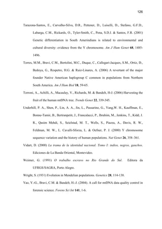 126
Tarazona-Santos, E., Carvalho-Silva, D.R., Pettener, D., Luiselli, D., Stefano, G.F.D.,
Labarga, C.M., Rickards, O., Tyler-Smith, C., Pena, S.D.J.  Santos, F.R. (2001)
Genetic differentiation in South Amerindians is related to environmental and
cultural diversity: evidence from the Y chromosome. Am J Hum Genet 68, 1485-
1496.
Torres, M.M., Bravi, C.M., Bortolini, M.C., Duque, C., Callegari-Jacques, S.M., Ortiz, D.,
Bedoya, G., Respetro, H.G.  Ruiz-Linares, A. (2006) A revertant of the major
founder Native American haplogroup C common in populations from Northern
South America. Am J Hum Biol 18, 59-65.
Torroni, A., Achilli, A., Macaulay, V., Richards, M.  Bandelt, H-J. (2006) Harvesting the
fruit of the human mtDNA tree. Trends Genet 22, 339-345.
Underhill, P. A., Shen, P., Lin, A. A., Jin, L., Passarino, G., Yang,W. H., Kauffman, E.,
Bonne-Tamir, B., Bertranpetit, J., Francalacci, P., Ibrahim, M., Jenkins, T., Kidd, J.
R., Qasim Mehdi, S., Seielstad, M. T., Wells, S., Piazza, A., Davis, R. W.,
Feldman, M. W., L. Cavalli-Sforza, L.  Oefner, P. J. (2000) Y chromosome
sequence variation and the history of human populations. Nat Genet 26, 358–361.
Vidart, D. (2000) La trama de la identidad nacional. Tomo I: indios, negros, gauchos.
Ediciones de La Banda Oriental, Montevideo.
Weimer, G. (1991) O trabalho escravo no Rio Grande do Sul. Editora da
UFRGS/SAGRA, Porto Alegre.
Wright, S. (1931) Evolution in Mendelian populations. Genetics 28, 114-138.
Yao, Y.-G., Bravi, C.M.  Bandelt, H.-J. (2004). A call for mtDNA data quality control in
forensic science. Forens Sci Int 141, 1-6.
 