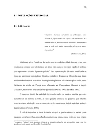 13
I.1. POPULAÇÕES ESTUDADAS
I.1. 1. O Gaúcho
“Tropeiros, chasques, carreteiros ou andarengos, todos
escutam do fogo a mesma voz: ‘apeia e vem tomar mate’. E a
nenhum deles se pede carteira de identidade. Nem mesmo o
nome se pede, pois muitos guaxos não sabem se ao nascer
tiveram isso.”
(Barbosa Lessa, 1961).
Ainda que o Rio Grande do Sul tenha uma notável diversidade interna, existe uma
tendência a associar seus habitantes a um único tipo social: o cavaleiro e peão de estância
que representa a clássica figura do gaúcho1
. Esta representação foi sendo modificada ao
longo do tempo por historiadores, literatos, contadores de causos e folcloristas que foram
adicionando elementos evocativos de um passado glorioso. Inicialmente pária social, esses
habitantes da região do Pampa eram chamados de Changadores, Guascas e depois
Gaudérios, tendo todos estes um caráter pejorativo (Oliven, 1993; Reverbel, 2002).
O desprezo inicial da sociedade foi transformado em medo a medida que estes
aumentavam em número e poder. A classe gaúcha tornou-se tão poderosa que infundiu
temor e mesmo admiração, uma vez que estes peões tornaram-se úteis à sociedade ao invés
de prejudiciais (Nichols, 1946).
É difícil determinar a linha divisória na qual o gaúcho começa a existir como
categoria social específica, assimilando essa áurea de glória, mas é certo que esta origem
1
A palavra “gaúcho” neste contexto, refere-se ao conceito cultural e não ao gentílico para o sul rio-
grandense, isto é, aquele nascido no Rio Grande do Sul.
 