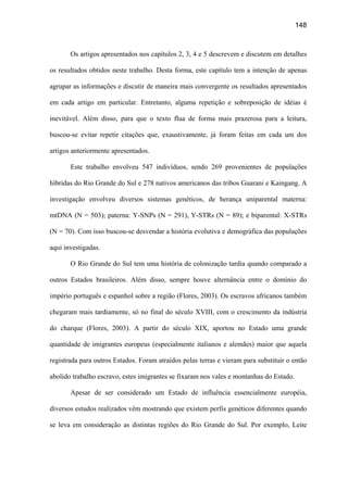 148
Os artigos apresentados nos capítulos 2, 3, 4 e 5 descrevem e discutem em detalhes
os resultados obtidos neste trabalho. Desta forma, este capítulo tem a intenção de apenas
agrupar as informações e discutir de maneira mais convergente os resultados apresentados
em cada artigo em particular. Entretanto, alguma repetição e sobreposição de idéias é
inevitável. Além disso, para que o texto flua de forma mais prazerosa para a leitura,
buscou-se evitar repetir citações que, exaustivamente, já foram feitas em cada um dos
artigos anteriormente apresentados.
Este trabalho envolveu 547 indivíduos, sendo 269 provenientes de populações
híbridas do Rio Grande do Sul e 278 nativos americanos das tribos Guarani e Kaingang. A
investigação envolveu diversos sistemas genéticos, de herança uniparental materna:
mtDNA (N = 503); paterna: Y-SNPs (N = 291), Y-STRs (N = 89); e biparental: X-STRs
(N = 70). Com isso buscou-se desvendar a história evolutiva e demográfica das populações
aqui investigadas.
O Rio Grande do Sul tem uma história de colonização tardia quando comparado a
outros Estados brasileiros. Além disso, sempre houve alternância entre o domínio do
império português e espanhol sobre a região (Flores, 2003). Os escravos africanos também
chegaram mais tardiamente, só no final do século XVIII, com o crescimento da indústria
do charque (Flores, 2003). A partir do século XIX, aportou no Estado uma grande
quantidade de imigrantes europeus (especialmente italianos e alemães) maior que aquela
registrada para outros Estados. Foram atraídos pelas terras e vieram para substituir o então
abolido trabalho escravo, estes imigrantes se fixaram nos vales e montanhas do Estado.
Apesar de ser considerado um Estado de influência essencialmente européia,
diversos estudos realizados vêm mostrando que existem perfis genéticos diferentes quando
se leva em consideração as distintas regiões do Rio Grande do Sul. Por exemplo, Leite
 