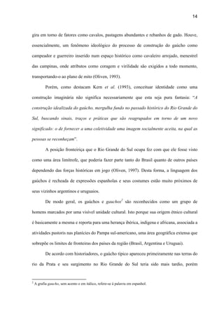 14
gira em torno de fatores como cavalos, pastagens abundantes e rebanhos de gado. Houve,
essencialmente, um fenômeno ideológico do processo de construção do gaúcho como
campeador e guerreiro inserido num espaço histórico como cavaleiro arrojado, menestrel
das campinas, onde atributos como coragem e virilidade são exigidos a todo momento,
transportando-o ao plano de mito (Oliven, 1993).
Porém, como destacam Kern et al. (1993), conceituar identidade como uma
construção imaginária não significa necessariamente que esta seja pura fantasia: “A
construção idealizada do gaúcho, mergulha fundo no passado histórico do Rio Grande do
Sul, buscando sinais, traços e práticas que são reagrupados em torno de um novo
significado: o de fornecer a uma coletividade uma imagem socialmente aceita, na qual as
pessoas se reconheçam”.
A posição fronteiriça que o Rio Grande do Sul ocupa fez com que ele fosse visto
como uma área limítrofe, que poderia fazer parte tanto do Brasil quanto de outros países
dependendo das forças históricas em jogo (Oliven, 1997). Desta forma, a linguagem dos
gaúchos é recheada de expressões espanholas e seus costumes estão muito próximos de
seus vizinhos argentinos e uruguaios.
De modo geral, os gaúchos e gauchos2
são reconhecidos como um grupo de
homens marcados por uma visível unidade cultural. Isto porque sua origem étnico cultural
é basicamente a mesma e reporta para uma herança ibérica, indígena e africana, associada a
atividades pastoris nas planícies do Pampa sul-americano, uma área geográfica extensa que
sobrepõe os limites de fronteiras dos países da região (Brasil, Argentina e Uruguai).
De acordo com historiadores, o gaúcho típico apareceu primeiramente nas terras do
rio da Prata e seu surgimento no Rio Grande do Sul teria sido mais tardio, porém
2
A grafia gaucho, sem acento e em itálico, refere-se à palavra em espanhol.
 