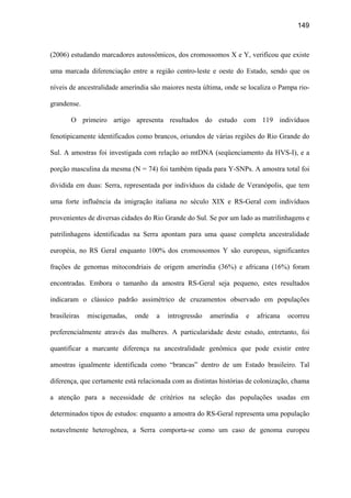 149
(2006) estudando marcadores autossômicos, dos cromossomos X e Y, verificou que existe
uma marcada diferenciação entre a região centro-leste e oeste do Estado, sendo que os
níveis de ancestralidade ameríndia são maiores nesta última, onde se localiza o Pampa rio-
grandense.
O primeiro artigo apresenta resultados do estudo com 119 indivíduos
fenotipicamente identificados como brancos, oriundos de várias regiões do Rio Grande do
Sul. A amostras foi investigada com relação ao mtDNA (seqüenciamento da HVS-I), e a
porção masculina da mesma (N = 74) foi também tipada para Y-SNPs. A amostra total foi
dividida em duas: Serra, representada por indivíduos da cidade de Veranópolis, que tem
uma forte influência da imigração italiana no século XIX e RS-Geral com indivíduos
provenientes de diversas cidades do Rio Grande do Sul. Se por um lado as matrilinhagens e
patrilinhagens identificadas na Serra apontam para uma quase completa ancestralidade
européia, no RS Geral enquanto 100% dos cromossomos Y são europeus, significantes
frações de genomas mitocondriais de origem ameríndia (36%) e africana (16%) foram
encontradas. Embora o tamanho da amostra RS-Geral seja pequeno, estes resultados
indicaram o clássico padrão assimétrico de cruzamentos observado em populações
brasileiras miscigenadas, onde a introgressão ameríndia e africana ocorreu
preferencialmente através das mulheres. A particularidade deste estudo, entretanto, foi
quantificar a marcante diferença na ancestralidade genômica que pode existir entre
amostras igualmente identificada como “brancas” dentro de um Estado brasileiro. Tal
diferença, que certamente está relacionada com as distintas histórias de colonização, chama
a atenção para a necessidade de critérios na seleção das populações usadas em
determinados tipos de estudos: enquanto a amostra do RS-Geral representa uma população
notavelmente heterogênea, a Serra comporta-se como um caso de genoma europeu
 