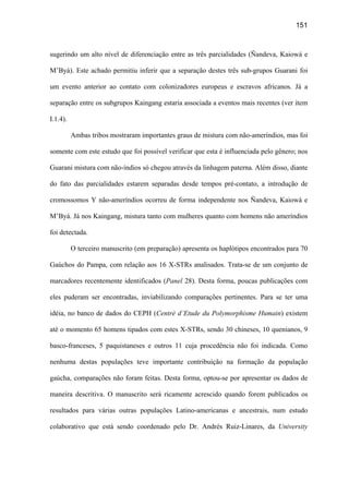 151
sugerindo um alto nível de diferenciação entre as três parcialidades (Ñandeva, Kaiowá e
M’Byá). Este achado permitiu inferir que a separação destes três sub-grupos Guarani foi
um evento anterior ao contato com colonizadores europeus e escravos africanos. Já a
separação entre os subgrupos Kaingang estaria associada a eventos mais recentes (ver item
I.1.4).
Ambas tribos mostraram importantes graus de mistura com não-ameríndios, mas foi
somente com este estudo que foi possível verificar que esta é influenciada pelo gênero; nos
Guarani mistura com não-índios só chegou através da linhagem paterna. Além disso, diante
do fato das parcialidades estarem separadas desde tempos pré-contato, a introdução de
cromossomos Y não-ameríndios ocorreu de forma independente nos Ñandeva, Kaiowá e
M’Byá. Já nos Kaingang, mistura tanto com mulheres quanto com homens não ameríndios
foi detectada.
O terceiro manuscrito (em preparação) apresenta os haplótipos encontrados para 70
Gaúchos do Pampa, com relação aos 16 X-STRs analisados. Trata-se de um conjunto de
marcadores recentemente identificados (Panel 28). Desta forma, poucas publicações com
eles puderam ser encontradas, inviabilizando comparações pertinentes. Para se ter uma
idéia, no banco de dados do CEPH (Centrè d’Etude du Polymorphisme Humain) existem
até o momento 65 homens tipados com estes X-STRs, sendo 30 chineses, 10 quenianos, 9
basco-franceses, 5 paquistaneses e outros 11 cuja procedência não foi indicada. Como
nenhuma destas populações teve importante contribuição na formação da população
gaúcha, comparações não foram feitas. Desta forma, optou-se por apresentar os dados de
maneira descritiva. O manuscrito será ricamente acrescido quando forem publicados os
resultados para várias outras populações Latino-americanas e ancestrais, num estudo
colaborativo que está sendo coordenado pelo Dr. Andrés Ruiz-Linares, da University
 