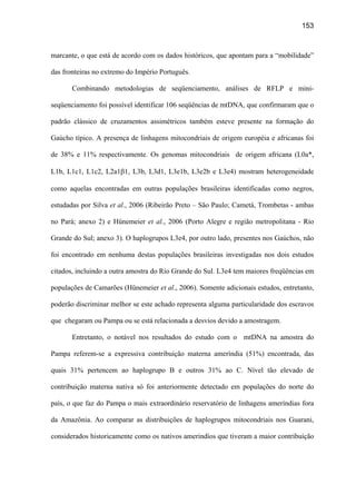 153
marcante, o que está de acordo com os dados históricos, que apontam para a “mobilidade”
das fronteiras no extremo do Império Português.
Combinando metodologias de seqüenciamento, análises de RFLP e mini-
seqüenciamento foi possível identificar 106 seqüências de mtDNA, que confirmaram que o
padrão clássico de cruzamentos assimétricos também esteve presente na formação do
Gaúcho típico. A presença de linhagens mitocondriais de origem européia e africanas foi
de 38% e 11% respectivamente. Os genomas mitocondriais de origem africana (L0a*,
L1b, L1c1, L1c2, L2a1β1, L3b, L3d1, L3e1b, L3e2b e L3e4) mostram heterogeneidade
como aquelas encontradas em outras populações brasileiras identificadas como negros,
estudadas por Silva et al., 2006 (Ribeirão Preto – São Paulo; Cametá, Trombetas - ambas
no Pará; anexo 2) e Hünemeier et al., 2006 (Porto Alegre e região metropolitana - Rio
Grande do Sul; anexo 3). O haplogrupos L3e4, por outro lado, presentes nos Gaúchos, não
foi encontrado em nenhuma destas populações brasileiras investigadas nos dois estudos
citados, incluindo a outra amostra do Rio Grande do Sul. L3e4 tem maiores freqüências em
populações de Camarões (Hünemeier et al., 2006). Somente adicionais estudos, entretanto,
poderão discriminar melhor se este achado representa alguma particularidade dos escravos
que chegaram ou Pampa ou se está relacionada a desvios devido a amostragem.
Entretanto, o notável nos resultados do estudo com o mtDNA na amostra do
Pampa referem-se a expressiva contribuição materna ameríndia (51%) encontrada, das
quais 31% pertencem ao haplogrupo B e outros 31% ao C. Nível tão elevado de
contribuição materna nativa só foi anteriormente detectado em populações do norte do
país, o que faz do Pampa o mais extraordinário reservatório de linhagens ameríndias fora
da Amazônia. Ao comparar as distribuições de haplogrupos mitocondriais nos Guarani,
considerados historicamente como os nativos amerindíos que tiveram a maior contribuição
 