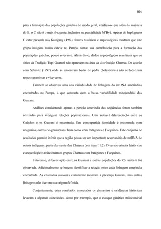 154
para a formação das populações gaúchas de modo geral, verifica-se que além da ausência
do B, o C não é o mais frequente, inclusive na parcialidade M’Byá. Apesar do haplogrupo
C estar presente nos Kaingang (49%), fontes históricas e arqueológicas mostram que este
grupo indígena nunca esteve no Pampa, sendo sua contribuição para a formação das
populações gaúchas, pouco relevante. Além disso, dados arqueológicos revelaram que os
sítios da Tradição Tupi-Guarani não aparecem na área da distribuição Charrua. De acordo
com Schmitz (1997) onde se encontram bolas de pedra (boleadeiras) não se localizam
restos ceramistas e vice-versa.
Também se observou uma alta variabilidade de linhagens do mtDNA ameríndias
encontradas no Pampa, o que contrasta com a baixa variabilidade mitocondrial dos
Guarani.
Análises considerando apenas a porção ameríndia das seqüências foram também
utilizadas para averiguar relações populacionais. Uma notável diferenciação entre os
Gaúchos e os Guarani é encontrada. Em contrapartida identidade é encontrada com
uruguaios, outros rio-grandenses, bem como com Patagones e Fueguinos. Este conjunto de
resultados permite inferir que a região possa ser um importante reservatório de mtDNA de
outros indígenas, particularmente dos Charrua (ver item I.1.2). Diversos estudos históricos
e arqueológicos relacionam os grupos Charrua com Patagones e Fueguinos.
Entretanto, diferenciação entre os Guarani e outras populações do RS também foi
observada. Adicionalmente se buscou identificar a relação entre cada linhagem ameríndia
encontrada. As chamadas networks claramente mostram a presença Guarani, mas outras
linhagens não tiverem sua origem definida.
Conjuntamente, estes resultados associados os elementos e evidências históricas
levaram a algumas conclusões, como por exemplo, que o estoque genético mitocondrial
 