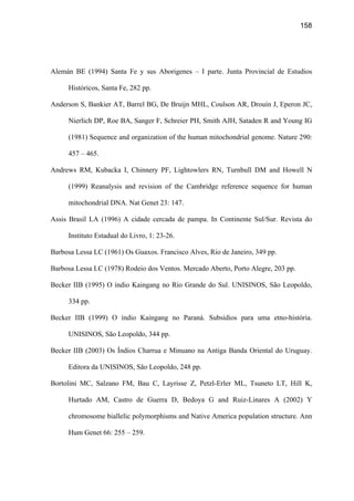 158
Alemán BE (1994) Santa Fe y sus Aborigenes – I parte. Junta Provincial de Estudios
Históricos, Santa Fe, 282 pp.
Anderson S, Bankier AT, Barrel BG, De Bruijn MHL, Coulson AR, Drouin J, Eperon JC,
Nierlich DP, Roe BA, Sanger F, Schreier PH, Smith AJH, Sataden R and Young IG
(1981) Sequence and organization of the human mitochondrial genome. Nature 290:
457 – 465.
Andrews RM, Kubacka I, Chinnery PF, Lightowlers RN, Turnbull DM and Howell N
(1999) Reanalysis and revision of the Cambridge reference sequence for human
mitochondrial DNA. Nat Genet 23: 147.
Assis Brasil LA (1996) A cidade cercada de pampa. In Continente Sul/Sur. Revista do
Instituto Estadual do Livro, 1: 23-26.
Barbosa Lessa LC (1961) Os Guaxos. Francisco Alves, Rio de Janeiro, 349 pp.
Barbosa Lessa LC (1978) Rodeio dos Ventos. Mercado Aberto, Porto Alegre, 203 pp.
Becker IIB (1995) O índio Kaingang no Rio Grande do Sul. UNISINOS, São Leopoldo,
334 pp.
Becker IIB (1999) O índio Kaingang no Paraná. Subsídios para uma etno-história.
UNISINOS, São Leopoldo, 344 pp.
Becker IIB (2003) Os Índios Charrua e Minuano na Antiga Banda Oriental do Uruguay.
Editora da UNISINOS, São Leopoldo, 248 pp.
Bortolini MC, Salzano FM, Bau C, Layrisse Z, Petzl-Erler ML, Tsuneto LT, Hill K,
Hurtado AM, Castro de Guerra D, Bedoya G and Ruiz-Linares A (2002) Y
chromosome biallelic polymorphisms and Native America population structure. Ann
Hum Genet 66: 255 – 259.
 