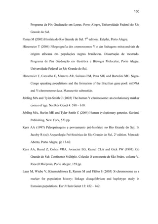 160
Programa de Pós Graduação em Letras. Porto Alegre, Universidade Federal do Rio
Grande do Sul.
Flores M (2003) História do Rio Grande do Sul. 7th
edition . Ediplat, Porto Alegre.
Hünemeier T (2006) Filogeografia dos cromossomos Y e das linhagens mitocondriais de
origem africana em populações negras brasileiras. Dissertação de mestrado.
Programa de Pós Graduação em Genética e Biologia Molecular, Porto Alegre,
Universidade Federal do Rio Grande do Sul.
Hünemeier T, Carvalho C, Marrero AR, Salzano FM, Pena SDJ and Bortolini MC. Niger-
Congo speaking populations and the formation of the Brazilian gene pool: mtDNA
and Y-chromosome data. Manuscrito submetido.
Jobling MA and Tyler-Smith C (2003) The human Y chromosome: an evolutionary marker
comes of age. Nat Rev Genet 4: 598 – 610.
Jobling MA, Hurles ME and Tyler-Smith C (2004) Human evolutionary genetics. Garland
Publishing, New York, 523 pp.
Kern AA (1997) Paleopaisagens e povoamento pré-histórico no Rio Grande do Sul. In
Jacoby R (ed) Arqueologia Pré-histórica do Rio Grande do Sul, 2ª edition. Mercado
Aberto, Porto Alegre, pp 13-62.
Kern AA, Bernd Z, Cohen VRA, Avancini EG, Kemel CLA and Gick PW (1993) Rio
Grande do Sul: Continente Múltiplo. Coleção O continente de São Pedro, volume V.
Riocell Marprom, Porto Alegre, 159 pp.
Laan M, Wiebe V, Khusnutdinova E, Remm M and Pääbo S (2005) X-chromosome as a
marker for population history: linkage disequilibrium and haplotype study in
Eurasian populations. Eur J Hum Genet 13: 452 – 462.
 