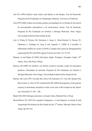 161
Leal OF (1989) Gaúchos: male culture and identity in the Pampas. Tese de Doutorado.
Programa de Pós Graduação em Antopologia. Berkeley, University of California.
Leite FPN (2006) Análise da estrutura genética da população do rio Grande do Sul através
de microssatelites autossômicos e de cromossomos sexuais. Tese de doutorado.
Programa de Pós Graduação em Genética e Biologia Molecular, Porto Alegre,
Universidade Federal do Rio Grande do Sul.
Lutz S, Wittig H, Weisser HJ, Heizmann J, Junge A, Dimo-Simonin N, Parsons W,
Edelmann J, Anslinger K, Jung S and Augustin C (2000) Is it possible to
differentiate mtDNA by means of HVIII in samples that cannot be distinguished by
sequencing the HVI and HVII regions? Forensic Sci Inter 113: 97-101.
Marques A and Draper D (2001) Dicionário Inglês/ Português, Português/ Inglês. 22th
edition. Ática, São Paulo, 560 pp.
Marrero AR (2003) Os Gaúchos: sua história evolutiva revelada a partir de marcadores
genéticos. Dissertação de mestrado. Programa de Pós Graduação em Genética e
Biologia Molecular, Porto Alegre, Universidade Federal do Rio Grande do Sul.
Marrero AR, Leite FPN, Carvalho BA, Peres LM, Kommers TC, Cruz IM, Salzano FM,
Ruiz-Linares A, Silva Jr WA and Bortolini MC (2005) Heterogeneity of the genome
ancestry of individuals classified as while in the state of Rio Grande do Sul, Brazil.
Am J Hum Biol 17: 496 – 506.
Matioli SR (2001) Biologia molecular e evolução. Holos, Ribeirão Preto, 202 pp.
Mentz-Ribeiro PA (1997) Os caçadores Pampeanos e a Arte Rupestre. In Jacoby R (ed)
Arqueologia Pré-histórica do Rio Grande do Sul, 2nd
edition. Mercado Aberto, Porto
Alegre, pp 103-134.
 