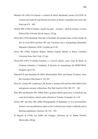162
Monteiro JN (1992) Os Guarani e a história do Brasil Meridional, séculos XVI-XVII. In
Carneiro da Cunha M (org) História dos índios no Brasil. Companhia das Letras, São
Paulo, pp 475 – 498.
Nichols MW (1946) O Gaúcho: caçador de gado – cavaleiro - ideal de romance. Livraria
Editora Zélio Valverde, Rio de Janeiro, 232 pp.
Oliven RG (1993) Identidade Nacional e Etnicidade: diversidade étnica no Rio Grande do
Sul. In Costa MCS and Pinto MT (ed). Encontros com a Antropologia (Identidade,
Migração e Memória). SESC, Curitiba, pp 23-38.
Oliven RG (1996) Tradition Matters: Modern Gaúcho Identity in Brazil. Columbia
University Press, New York, 151 pp.
Oliven RG (1997) O Gaúcho brasileiro e o Gaucho platino, como vistos do Brasil. In
Fronteras culturales y Ciudadania, II Reunión de Antropologia del MERCOSUR.
Piriápolis, pp 31-40.
Pakendorf B and Stoneking M (2005) Mitochondrial DNA and Human Evolution. Annu
Rev Genomics Hum Genet 6: 165-183.
Parra FC, Amado RC, Lambertucci JR, Rocha J, Antunes CM and Pena SDJ (2003) Color
and genomic ancestry in Brazilians. Proc Natl Acad Sci USA 100: 177 – 182.
Pena SDJ and Bortolini MC (2004) Pode a genética definir quem deve se beneficiar das
cotas universitárias e demais ações afirmativas? Estudos Avançados 18: 1-20.
Pereira RW and Pena SDJ (2006) Phylogeograhy of haplotypes of five microsatellites
located a low-recombination region of the X-chromosome studies worldwide and in
Brazilian populations. Genetica 126: 243 – 250.
Pi Hugarte R (1998) Los Índios del Uruguay. Ediciones de La Banda Oriental,
Montevidéu, 240 pp.
 