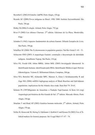 163
Reverbel C (2002) O Gaúcho. LPM, Porto Alegre, 150 pp.
Ricardo AC (2000) Povos indígenas no Brasil. 1996/ 2000. Instituto Socioambiental, São
Paulo, 166 pp.
Ridley M (2006) Evolução. Artmed, Porto Alegre, 752 pp.
Rivet P (2002) Los últimos Charruas. 2nd
edition. Ediciones de La Plaza, Montevidéu,
83pp.
Schaden E (1962) Aspectos fundamentais da cultura Guarani. Difusão Européia do Livro,
São Paulo, 190 pp.
Schaffner SF (2004) The X chromosome in population genetics. Nat Rev Genet 5: 43 – 51.
Schiavetto SNO (2003) A arqueologia Guarani: construção e descontrução da identidade
indígena. Annablume/ Fapesp, São Paulo, 138 pp.
Silva FG, Ewald GM, Jobim MRSL; Jobim MSL (2005) Investigação laboratorial. In
Identificação humana: identificação pelo DNA; Identificação Médico-Legal; Perícias
Odontológicas. Volume II. Millennium Editora, Campinas, 304 pp.
Silva WA, Bortolini MC, Schneider MPC, Marrero A, Elion J, Krishnamoorthy R and
Zago MA (2006) mtDNA haplogroup analysis of Black Brazilian and Sub-Saharan
populations: implications for the Atlantic slave trade. Hum Biol 78: 29-41.
Schmitz PI (1997)Migrantes da Amazônia: a Tradição Tupi-Guarani. In Kern AA (org)
Arqueologia pré-histórica do Rio Grande do Sul. 2nd
edition. Mercado Aberto, Porto
Alegre, 356 pp.
Strachan T and Read AP (2002) Genética humana molecular. 2nd
edition, Artmed, Porto
Alegre, 576 pp.
Szibor R, Krawczak M, Hering S, Edelmann J, Kuhlish E and Krause D (2003) Use of X-
linked markers for forensic purposes. Int J Legal Med 117: 67 – 74.
 