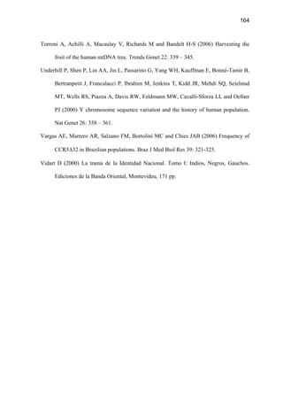 164
Torroni A, Achilli A, Macaulay V, Richards M and Bandelt H-S (2006) Harvesting the
fruit of the human mtDNA tree. Trends Genet 22: 339 – 345.
Underhill P, Shen P, Lin AA, Jin L, Passarino G, Yang WH, Kauffman E, Bonné-Tamir B,
Bertranpetit J, Francalacci P, Ibrahim M, Jenkins T, Kidd JR, Mehdi SQ, Seielstad
MT, Wells RS, Piazza A, Davis RW, Feldmann MW, Cavalli-Sforza LL and Oefner
PJ (2000) Y chromosome sequence variation and the history of human population.
Nat Genet 26: 358 – 361.
Vargas AE, Marrero AR, Salzano FM, Bortolini MC and Chies JAB (2006) Frequency of
CCR5∆32 in Brazilian populations. Braz J Med Biol Res 39: 321-325.
Vidart D (2000) La trama de la Identidad Nacional. Tomo I: Indios, Negros, Gauchos.
Ediciones de la Banda Oriental, Montevideu, 171 pp.
 