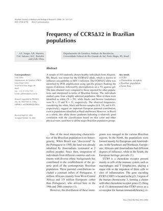321
Braz J Med Biol Res 39(3) 2006
CCR5∆32 in Brazilian populations
Frequency of CCR5∆∆∆∆∆32 in Brazilian
populations
Departamento de Genética, Instituto de Biociências,
Universidade Federal do Rio Grande do Sul, Porto Alegre, RS, Brasil
A.E. Vargas, A.R. Marrero,
F.M. Salzano, M.C. Bortolini
and J.A.B. Chies
Abstract
A sample of 103 randomly chosen healthy individuals from Alegrete,
RS, Brazil, was tested for the CCR5∆32 allele, which is known to
influence susceptibility to HIV-1 infection. The CCR5∆32 allele was
identified by PCR amplification using specific primers flanking the
region of deletion, followed by electrophoresis on a 3% agarose gel.
The data obtained were compared to those reported for other popula-
tions and interpreted in terms of Brazilian history. The individuals
studied came from a highly admixed population. Most of them were
identified as white (N = 59), while blacks and browns (mulattoes)
were N = 13 and N = 31, respectively. The observed frequencies,
considering the white, black and brown samples (6.8, 3.8, and 6.4%,
respectively), suggest an important European parental contribution,
even in populations identified as black and brown. However, in Brazil
as a whole, this allele shows gradients indicating a relatively good
correlation with the classification based on skin color and other
physical traits, used here to define major Brazilian population groups.
Correspondence
J.A.B. Chies
Departamento de Genética, UFRGS
Caixa Postal 15053
91501-970 Porto Alegre, RS
Brasil
Fax: +55-51-3316-7311
E-mail: jabchies@terra.com.br
Research supported by PRONEX
(No. 66.1002/1997.9), CNPq,
FAPERGS, and PROPESQ/UFRGS.
Received April 29, 2005
Accepted October 14, 2005
Key words
• CCR5
• Chemokine receptors
• Brazilian population
• Gene flow
One of the most interesting characteris-
tics of the Brazilian population is its hetero-
geneity. When Brazil was “discovered” by
the Portuguese in 1500, the land was already
inhabited by Amerindians (estimated at 2
million people). Since then, emigration of
individuals from different countries and con-
tinents with diverse ethnic backgrounds has
contributed to the establishment of the ge-
netic pool of the contemporary Brazilian
population. These parental contributions in-
cluded a constant influx of Portuguese, 4
million Africans (mainly from West-Central
Africa) and 3.9 million Europeans (other
than Portuguese), who arrived here in the
19th and 20th centuries (1).
However, the distribution of these immi-
grants was unequal in the various Brazilian
regions. In the North, the populations were
formed mainly by Europeans and Amerindi-
ans; in the Southeast and Northeast, Europe-
ans, Africans and Amerindians had different
degrees of influence, while in the South, the
European heritage prevails (1).
CCR5 is a chemokine receptor present
mainly in cells of the immune system, such as
macrophages and T lymphocytes, playing a
major role in the migration of these cells to
sites of inflammation. The gene encoding
CCR5 (CKR5) is located in the p21.3 region of
the human chromosome 3, forming a cluster
withotherchemokinereceptorgenes(2).Deng
et al. (3) demonstrated that CCR5 serves as a
co-receptor for human immunodeficiency vi-
Brazilian Journal of Medical and Biological Research (2006) 39: 321-325
ISSN 0100-879X Short Communication
 