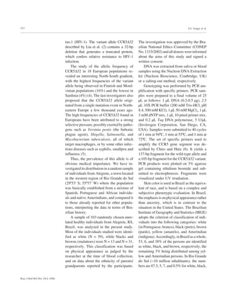322
Braz J Med Biol Res 39(3) 2006
A.E. Vargas et al.
rus-1 (HIV-1). The variant allele CCR5∆32
described by Liu et al. (2) contains a 32-bp
deletion that generates a truncated protein,
which confers relative resistance to HIV-1
infection.
The study of the allelic frequency of
CCR5∆32 in 18 European populations re-
vealed an interesting North-South gradient,
with the highest frequencies of the variant
allele being observed in Finnish and Mord-
vinian populations (16%) and the lowest in
Sardinia (4%) (4). The last investigators also
proposed that the CCR5∆32 allele origi-
nated from a single mutation event in North-
eastern Europe a few thousand years ago.
The high frequencies of CCR5∆32 found in
Europeans have been attributed to a strong
selectivepressure,possiblyexertedbypatho-
gens such as Yersinia pestis (the bubonic
plague agent), Shigella, Salmonella, and
Mycobacterium tuberculosis, all of which
target macrophages, or by some other infec-
tious diseases such as syphilis, smallpox and
influenza (5).
Thus, the prevalence of this allele is of
obvious medical importance. We have in-
vestigateditsdistributioninarandomsample
of individuals from Alegrete, a town located
in the western region of Rio Grande do Sul
(29º53' S; 55º57' W) where the population
was basically established from a mixture of
Spanish, Portuguese and African individu-
als and native Amerindians, and compared it
to those already reported for other popula-
tions, interpreting the data in terms of Bra-
zilian history.
A sample of 103 randomly chosen unre-
lated healthy individuals from Alegrete, RS,
Brazil, was analyzed in the present study.
Most of the individuals studied were identi-
fied as white (N = 59), while blacks and
browns (mulattoes) were N = 13 and N = 31,
respectively. This classification was based
on physical appearance as judged by the
researcher at the time of blood collection,
and on data about the ethnicity of parents/
grandparents reported by the participants.
The investigation was approved by the Bra-
zilian National Ethics Committee (CONEP
No.1333/2002)andalldonorswereinformed
about the aims of this study and signed a
written consent.
DNA was extracted from saliva or blood
samples using the Nucleon DNA Extraction
kit (Nucleon Bioscience, Coatbridge, UK)
or a salting-out method, respectively.
Genotyping was performed by PCR am-
plification with specific primers. PCR sam-
ples were prepared to a final volume of 25
µL as follows: 1 µL DNA (0.2-0.5 µg), 2.5
µL 10X PCR buffer (200 mM Tris-HCl, pH
8.4, 500 mM KCl), 1 µL 50 mM MgCl2, 1 µL
3 mM dNTP mix, 1 µL 10 pmol primer mix,
and 0.2 µL Taq DNA polymerase, 5 U/µL
(Invitrogen Corporation, San Diego, CA,
USA). Samples were submitted to 40 cycles
of 1 min at 94ºC, 1 min at 55ºC, and 1 min at
72ºC. The set of specific primers used to
amplify the CCR5 gene segment was de-
scribed by Chies and Hutz (6). It yields a
137-bp fragment for the wild-type allele and
a 105-bp fragment for the CCR5∆32 variant.
PCR products were plotted on 3% agarose
gel containing ethidium bromide and sub-
mitted to electrophoresis. Fragments were
visualized under UV irradiation.
Skin color is used in Brazil as the equiva-
lent of race, and is based on a complex and
subjective phenotypic evaluation. In Brazil,
theemphasisisonphysicalappearancerather
than ancestry, which is in contrast to the
situation in the United States. The Brazilian
Institute of Geography and Statistics (IBGE)
adopts the criterion of classification of indi-
viduals into the following categories: white
(in Portuguese, branco), black (preto), brown
(pardo), yellow (amarelo), and Amerindian
(indígena).Accordingly,inBrazilasawhole,
53, 6, and 38% of the persons are identified
as white, black, and brown, respectively, the
remaining 3% being distributed among yel-
low and Amerindian persons. In Rio Grande
do Sul (~10 million inhabitants), the num-
bers are 87.5, 5, 7, and 0.5% for white, black,
 