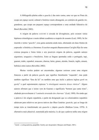 16
A bibliografia platina sobre o gaucho é das mais vastas, uma vez que no Prata ele
ocupa um espaço social, cultural e histórico muito abrangente, ao contrário do gaúcho rio-
grandense, que ocupa um pequeno espaço correspondente a uma unidade federativa do
Brasil (Reverbel, 2002).
A origem da palavra GAÚCHO é cercada de divergências, pois existem várias
hipóteses etimológicas e muito debate acadêmico a respeito do assunto (Leal, 1989). Se for
inserido o termo “gaucho”, essa gama aumenta ainda mais, alternando em duas frentes de
expressão: a história e a literatura. O escritor uruguaio Buenaventura Caviglia Hijo fez uma
extensa pesquisa e listou trinta e seis possíveis origens da palavra, segundo autores
argentinos, uruguaios e brasileiros. Entre as línguas apontadas estão o português, tupi,
guarani, árabe, espanhol, araucano, charrua, latim, gitano, alemão, francês, inglês, aimará,
hebráico entre outros (Reverbel, 2002).
Muitas versões podem ser encontradas, algumas curiosas como uma origem
francesa a partir da palavra gauche que significa literalmente “esquerda”, mas pode
também significar “fora da lei” ou também uma que inclui a palavra inglesa gawk ou
gawky3
a qual supostamente expressa “a deselegante maneira desses rústicos”. Alguns
autores afirmam que o termo vem do Guarani e significaria “homem que canta triste”,
aludindo provavelmente à “cantinela arrastada dos charruas” (Leal, 1989). Ou ainda que
a palavra é de origem espanhola, a partir da designação que os colonizadores espanhóis
adotavam para referir-se aos povos nativos das Ilhas Canárias: guanche, que ao longo do
tempo teria se transformado em guancho e depois gaucho (Barbosa Lessa, 1978). A
alternativa mais plausível, sustentada pela maioria, é a de que a palavra tenha uma origem
3
Gawk: s. (coloq) palerma, paspalhão. Gawky adj. desajeitado ( Marques and Draper, 2001).
 