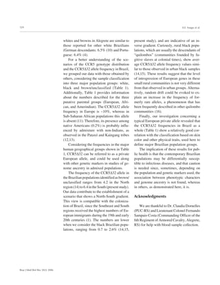 324
Braz J Med Biol Res 39(3) 2006
A.E. Vargas et al.
whites and browns in Alegrete are similar to
those reported for other white Brazilians
(German descendants: 6.5% (10) and Portu-
guese: 6.4% (4).
For a better understanding of the sce-
narios of the CCR5 genotype distribution
and the CCR5∆32 allele frequency in Brazil,
we grouped our data with those obtained by
others, considering the sample classification
into three major population groups: white,
black and brown/unclassified (Table 1).
Additionally, Table 1 provides information
about the numbers described for the three
putative parental groups (European, Afri-
can, and Amerindian). The CCR5∆32 allele
frequency in Europe is ~10%, whereas in
Sub-Saharan African populations this allele
is absent (11). Therefore, its presence among
native Americans (0.2%) is probably influ-
enced by admixture with non-Indians, as
observed in the Pataxó and Kaingang tribes
(12,13).
Considering the frequencies in the major
human geographical groups shown in Table
1, CCR5∆32 can be referred to as a private
European allele, and could be used along
with other genetic markers in studies of ge-
nome ancestry in admixed populations.
The frequency of the CCR5∆32 allele in
theBrazilianpopulationsidentifiedasbrown/
unclassified ranges from 4.2 in the North
region(14)to6.4intheSouth(presentstudy).
Our data contribute to the establishment of a
scenario that shows a North-South gradient.
This view is compatible with the coloniza-
tion of Brazil, since the Southeast and South
regions received the highest numbers of Eu-
ropean immigrants during the 19th and early
20th centuries (1). The numbers are lower
when we consider the black Brazilian popu-
lations, ranging from 0.7 to 2.6% (14,15,
present study), and are indicative of an in-
verse gradient. Curiously, rural black popu-
lations, which are usually the descendants of
“quilombos” (communities founded by fu-
gitive slaves at colonial times), show aver-
age CCR5∆32 allele frequency values simi-
lar to those observed in urban black samples
(14,15). These results suggest that the level
of introgression of European genes in these
small rural communities is not very different
from that observed in urban groups. Alterna-
tively, random drift could be evoked to ex-
plain an increase in the frequency of for-
merly rare alleles, a phenomenon that has
been frequently described in other quilombo
communities (16).
Finally, our investigation concerning a
typical European private allele revealed that
the CCR5∆32 frequencies in Brazil as a
whole (Table 1) show a relatively good cor-
relation with the classification based on skin
color and other physical traits, used here to
define major Brazilian population groups.
The implication of these results for pub-
lic health is that the contemporary Brazilian
populations may be differentially suscep-
tible to infectious diseases, and that caution
is needed since, sometimes, depending on
the population and genetic markers used, the
association between phenotypic characters
and genome ancestry is not found, whereas
in others, as demonstrated here, it is.
Acknowledgments
We are thankful to Dr. Claudia Dornelles
(PUC-RS) and Lieutenant Colonel Fernando
Sampaio Costa (Commanding Officer of the
6th Regiment of Armored Cavalry, Alegrete,
RS) for help with blood sample collection.
 