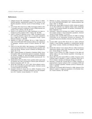 325
Braz J Med Biol Res 39(3) 2006
CCR5∆32 in Brazilian populations
References
1. Callegari-Jacques SM, Grattapaglia D, Salzano FM et al. (2003).
Historical genetics: spatiotemporal analysis of the formation of the
Brazilian population. American Journal of Human Biology, 15: 824-
834.
2. Liu R, Paxton WA, Choe S et al. (1996). Homozygous defect in HIV-
1 coreceptor accounts for resistance of some multiply-exposed indi-
viduals to HIV-1 infection. Cell, 86: 367-377.
3. Deng H, Liu R, Ellmeier W et al. (1996). Identification of a major co-
receptor for primary isolates of HIV-1. Nature, 381: 661-666.
4. Libert F, Cochaux P, Beckman G et al. (1998). The deltaccr5 muta-
tion conferring protection against HIV-1 in Caucasian populations
has a single and recent origin in Northeastern Europe. Human
Molecular Genetics, 7: 399-406.
5. Stephens JC, Reich DE, Goldstein DB et al. (1998). Dating the
origin of the CCR5-del32 AIDS-resistance allele by the coalescence
of haplotypes. American Journal of Human Genetics, 62: 1507-
1515.
6. Chies JA  Hutz MH (2003). High frequency of the CCR5delta32
variant among individuals from an admixed Brazilian population with
sickle cell anemia. Brazilian Journal of Medical and Biological Re-
search, 36: 71-75.
7. IBGE - Instituto Brasileiro de Geografia e Estatística (2000). Censo
Demográfico 2000. Características gerais da população. Resultado
da amostra. Available at: http://www.ibge.gov.br/home/estatistica/
populacao/censo2000/populacao/censo2000_populacao.pdf. Ac-
cessed March, 2004.
8. Bortolini MC  Pena SD (2004). Pode a genética definir quem pode
se beneficiar das cotas universitárias e demais ações afirmativas?
Estudos Avançados, USP, 18: 1-22.
9. Shriver MD, Smith MW, Jin L et al. (1997). Ethnic-affiliation estima-
tion by use of population-specific DNA markers. American Journal
of Human Genetics, 60: 957-964.
10. Grimaldi R, Shindo N, Acosta AX et al. (2002). Prevalence of the
CCR5Delta32 mutation in Brazilian populations and cell susceptibil-
ity to HIV-1 infection. Human Genetics, 111: 102-104.
11. Martinson JJ, Hong L, Karanicolas R et al. (2000). Global distribu-
tion of the CCR2-64I/CCR5-59653T HIV-1 disease-protective hap-
lotype. AIDS, 14: 483-489.
12. Barbosa AAL, Sousa SMB  Simões AL (2004). Análise da freqüên-
cia do alelo CCR5∆32 nos indígenas Pataxó indica contribuição
européia. 50º Congresso Brasileiro de Genética, Florianópolis, SC,
Brazil, September 7-10.
13. Hünemeier T, Neves AG, Nornberg I et al. (2005). T-cell and chemo-
kine receptor variation in South Amerindian populations. American
Journal of Human Biology, 17: 515-518.
14. Carvalhaes FAPL, Carvalho MIM  Guerreiro JF (1999). A mutação
CCR5-delta 32 em populações humanas da Amazônia. 45º
Congresso Nacional de Genética, Gramado, RS, Brazil, October 3-
6.
15. Carvalho MWP, Leboute APM, Oliveira SF et al. (2004). CCR5∆32
mutation in three Brazilian populations of predominantly Sub-Sa-
haran African ancestry. Genetics and Molecular Biology, 27: 321-
325.
16. Bortolini MC, Weimer T de A, Salzano FM et al. (1995). Evolutionary
relationships between black South American and African popula-
tions. Human Biology, 67: 547-559.
17. Passos Jr GA  Picanco VP (1998). Frequency of the delta ccr5
deletion allele in the urban Brazilian population. Immunology Let-
ters, 61: 205-207.
18. Pereira RW, Pires RE, Duarte APM et al. (2000). Frequency of the
CCR5∆32 allele in Brazilians: a study in colorectal cancer and in
HTLV-I infection. Genetics and Molecular Biology, 23: 523-526.
19. Munerato P, Azevedo ML, Sucupira MC et al. (2003). Frequency of
polymorphisms of genes coding for HIV-1 co-receptors CCR5 and
CCR2 in a Brazilian population. Brazilian Journal of Infectious Dis-
eases, 7: 236-240.
20. Leboute AP, de Carvalho MW  Simoes AL (1999). Absence of the
deltaccr5 mutation in indigenous populations of the Brazilian Ama-
zon. Human Genetics, 105: 442-443.
 