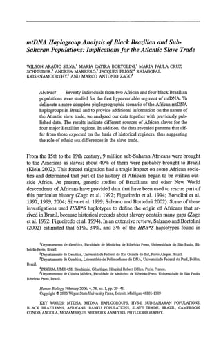 mtDNA HaplogroupAnalysis.ofBlack BrazilianandSub-
SaharanPopulations: inplicationsfor the Atlantic Slave Trade
WILSON ARAJO SILVA,
1
MARIA CATIRA BORTOLINI,
2
MARIA PAULA CRUZ
SCHNEIDER,3
ANDREA MARRERO,2
JACQUES ELION,4
RAJAGOPAL
KRISHNAMOORTH-,
4
AND MARCO ANTONIO ZAGO
5
Abstract Seventy individuals from two African and four black Brazilian
populations were studied for the first hypervariable segment of mtDNA. To
delineate a more complete phylogeographic scenario of the African mtDNA
haplogroups in Brazil and to provide additional information on the nature of
the Atlantic slave trade, we analyzed our data together with previously pub-
lished data. The results indicate different sources of African slaves for the
four major Brazilian regions. In addition, the data revealed patterns that dif-
fer from those expected on the basis of historical registers, thus suggesting
the role of ethnic sex differences in the slave trade.
From the 15th to the 19th century, 9 million sub-Saharan Africans were brought
to the Americas as slaves; about 40% of them were probably brought to Brazil
(Klein 2002). This forced migration had a tragic impact on some African socie-
ties and determined that part of the history of Africans began to be written out-
side Africa. At present, genetic studies of Brazilians and other New World
descendents of Africans have provided data that have been used to rescue part of
this particular history (Zago et al. 1992; Figueiredo et al. 1994; Bortolini et al.
1997, 1999, 2004; Silva et al. 1999; Salzano and Bortolini 2002). Some of these
investigations used HBB*S haplotypes to define the origin of Africans that ar-
rived in Brazil, because historical records about slavery contain many gaps (Zago
et al. 1992; Figueiredo et al. 1994). In an extensive review, Salzano and Bortolini
(2002) estimated that 61%, 34%, and 3% of the HBB*S haplotypes found in
'Departamento de Gen6tica, Faculdade de Medicina de Ribeirao Preto, Universidade de Sao Paulo, Ri-
beirdo Preto, Brazil.
2
Departamento de Gen6tica, Universidade Federal do Rio Grande do Sul, Porto Alegre, Brazil,
3
Departamento de Gen6tica. Laborat6rio de Polimorfismo de DNA, Universidade Federal do Par6, Bel6m,
Brazil.
4
INSERM, UMR 458, Biochirnie, G6n6tique, Hbspital Robert D6bre, Paris, France.
'Departamento de Clinica M6dica, Faculdade de Medicina de Ribeirao Preto, Universidade de S5o Paulo,
Ribeirao Preto, Brazil.
HumanBiology, February 2006, v. 78, no. 1, pp. 29-41.
Copyright 0 2006 Wayne State University Press, Detroit, Michigan 48201-1309
KEY WORDS: MTDNA, MTDNA HAPLOGROUPS, HVS-I, SUB-SAHARAN POPULATIONS,
BLACK BRAZILIANS, AFRICANS, BANTU POPULATIONS, SLAVE TRADE, BRAZIL, CAMEROON,
CONGO. ANGOLA, MOZAMBIQUE, NETWORK ANALYSIS, PHYLOGEOGRAPHY.
 
