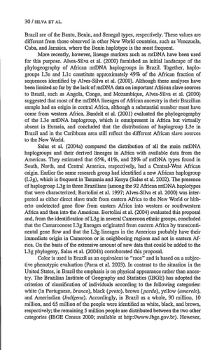 30/ SRiVA E-T AL.
Brazil are of the Bantu, Benin, and Senegal types, respectively. These values are
different from those observed in other New World countries, such as Venezuela,
Cuba, and Jamaica, where the Benin haplotype is the most frequent.
More recently, however, lineage markers such as mtDNA have been used
for this purpose. Alves-Silva et al. (2000) furnished an initial landscape of the
phylogeography of African mtDNA haplogroups in Brazil. Together, haplo-
groups L3e and Llc constitute approximately 49% of the African fraction of
sequences identified by Alves-Silva et al. (2000). Although these analyses have
been limited so far by the lack of mtDNA data on important African slave sources
to Brazil, such as Angola, Congo, and Mozambique, Alves-Silva et al. (2000)
suggested that most ofthe mtDNA lineages ofAfrican ancestry in their Brazilian
sample had an origin in central Africa, although a substantial number must have
come from western Africa. Bandelt et al. (2001) evaluated the phylogeography
of the L3e mtDNA haplogroup, which is omnipresent in Africa but virtually
absent in Eurasia, and concluded that the distributions of haplogroup L3e in
Brazil and in the Caribbean area still reflect the different African slave sources
to the New World.
Salas et al. (2004a) compared the distribution of all the main mtDNA
haplogroups and their derived lineages in Africa with available data from the
Americas. They estimated that 65%, 41%, and 28% of mtDNA types found in
South, North, and Central America, respectively, had a Central-West African
origin. Earlier the same research group had identified a new African haplogroup
(L3g), which is frequent in Tanzania and Kenya (Salas et al. 2002). The presence
ofhaplogroup L3g in three Brazilians (among the 92 African mtDNA haplotypes
that were characterized; Bortolini et al. 1997; Alves-Silva et al. 2000) was inter-
preted as either direct slave trade from eastern Africa to the New World or hith-
erto undetected gene flow from eastern Africa into western or southwestern
Africa and then into the Americas. Bortolini et al. (2004) evaluated this proposal
and, from the identification ofL3g in several Cameroon ethnic groups, concluded
that the Camaroonese L3g lineages originated from eastern Africa by transconti-
nental gene flow and that the L3g lineages in the Americas probably have their
immediate origin in Cameroon or in neighboring regions and not in eastern Af-
rica. On the basis of the extensive amount of new data that could be added to the
L3g phylogeny, Salas et al. (2004b) corroborated this proposal.
Color is used in Brazil as an equivalent to race and is based on a subjec-
tive phenotypic evaluation (Parra et al. 2003). In contrast to the situation in the
United States, in Brazil the emphasis is on physical appearance rather than ances-
try. The Brazilian Institute of Geography and Statistics (IBGE) has adopted the
criterion of classification of individuals according to the following categories:
white (in Portuguese, branco), black (preto), brown (pardo),yellow (amarelo),
and Amerindian (Ind[gena). Accordingly, in Brazil as a whole, 90 million, 10
million, and 65 million of the people were identified as white, black, and brown,
respectively; the remaining 5 million people are distributed between the two other
categories (IBGE Census 2000; available at http://www.ibge.gov.br). However,
 