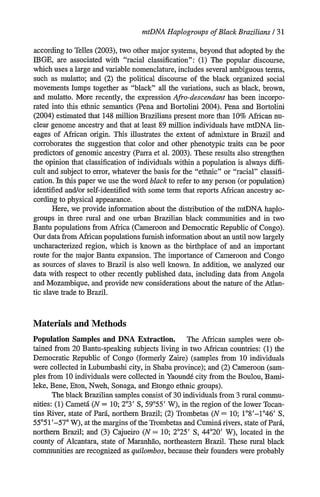 mtDNA HaplogroupsofBlack Brazilians/ 31
according to Telles (2003), two other major systems, beyond that adopted by the
IBGE, are associated with racial classification: (1) The popular discourse,
which uses a large and variable nomenclature, includes several ambiguous terms,
such as mulatto; and (2) the political discourse of the black organized social
movements lumps together as black all the variations, such as black, brown,
and mulatto. More recently, the expression Afro-descendant has been incorpo-
rated into this ethnic semantics (Pena and Bortolini 2004). Pena and Bortolini
(2004) estimated that 148 million Brazilians present more than 10% African nu-
clear genome ancestry and that at least 89 million individuals have mtDNA lin-
eages of African origin. This illustrates the extent of admixture in Brazil and
corroborates the suggestion that color and other phenotypic traits can be poor
predictors of genomic ancestry (Parra et al. 2003). These results also strengthen
the opinion that classification of individuals within a population is always diffi-
cult and subject to error, whatever the basis for the ethnic or racial classifi-
cation. In this paper we use the word black to refer to any person (or population)
identified and/or self-identified with some term that reports African ancestry ac-
cording to physical appearance.
Here, we provide information about the distribution of the mtDNA haplo-
groups in three rural and one urban Brazilian black communities and in two
Bantu populations from Africa (Cameroon and Democratic Republic of Congo).
Our data from African populations furnish information about an until now largely
uncharacterized region, which is known as the birthplace of and an important
route for the major Bantu expansion. The importance of Cameroon and Congo
as sources of slaves to Brazil is also well known. In addition, we analyzed our
data with respect to other recently published data, including data from Angola
and Mozambique, and provide new considerations about the nature of the Atlan-
tic slave trade to Brazil.
Materials and Methods
Population Samples and DNA Extraction. The African samples were ob-
tained from 20 Bantu-speaking subjects living in two African countries: (1) the
Democratic Republic of Congo (formerly Zaire) (samples from 10 individuals
were collected in Lubumbashi city, in Shaba province); and (2) Cameroon (sam-
ples from 10 individuals were collected in Yaound6 city from the Boulou, Bami-
leke, Bene, Eton, Nweh, Sonaga, and Etongo ethnic groups).
The black Brazilian samples consist of 30 individuals from 3 rural commu-
nities: (1) Cametd (N = 10; 203' S, 59055' W), in the region of the lower Tocan-
tins River, state of Pard, northern Brazil; (2) Trombetas (N = 10; 1°8'-146' S,
55051'-57' W), at the margins of the Trombetas and Cumind rivers, state of Pard,
northern Brazil; and (3) Cajueiro (N= 10; 2025' S, 44'20' W), located in the
county of Alcantara, state of Maranhao, northeastern Brazil. These rural black
communities are recognized as quilombos, because their founders were probably
 