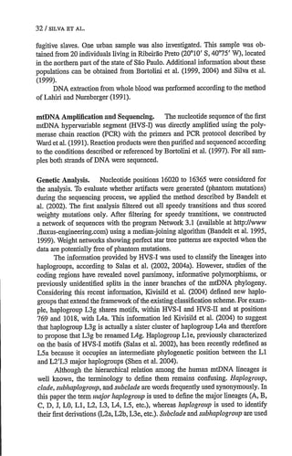 32 / SILVA ET AL.
fugitive slaves. One urban sample was also investigated. This sample was ob-
tained from 20 individuals living in Ribeirao Preto (20010' S, 40075' W), located
in the northern part ofthe state of Sao Paulo. Additional information about these
populations can be obtained from Bortolini et al. (1999, 2004) and Silva et al.
(1999).
DNA extraction from whole blood was performed according to the method
of Lahiri and Numberger (1991).
mtDNA Amplification and Sequencing. The nucleotide sequence of the first
mtDNA hypervariable segment (HVS-I) was directly amplified using the poly-
merase chain reaction (PCR) with the primers and PCR protocol described by
Ward et al. (1991). Reaction products were then purified and sequenced according
to the conditions described or referenced by Bortolini et al. (1997). For all sam-
ples both strands of DNA were sequenced.
Genetic Analysis. Nucleotide positions 16020 to 16365 were considered for
the analysis. To evaluate whether artifacts were generated (phantom mutations)
during the sequencing process, we applied the method described by Bandelt et
al. (2002). The first analysis filtered out all speedy transitions and thus scored
weighty mutations only. After filtering for speedy transitions, we constructed
a network of sequences with the program Network 3.1 (available at http://www
.fluxus-engineering.com) using a median-joining algorithm (Bandelt et al. 1995,
1999). Weight networks showing perfect star tree patterns are expected when the
data are potentially free of phantom mutations.
The information provided by HVS-I was used to classify the lineages into
haplogroups, according to Salas et al. (2002, 2004a). However, studies of the
coding regions have revealed novel parsimony, informative polymorphisms, or
previously unidentified splits in the inner branches of the mtDNA phylogeny.
Considering this recent information, Kivisild et al. (2004) defined new haplo-
groups that extend the framework of the existing classification scheme.For exam-
ple, haplogroup L3g shares motifs, within HVS-I and HVS-ll and at positions
769 and 1018, with MAa. This information led Kivisild et al. (2004) to suggest
that haplogroup L3g is actually a sister cluster of haplogroup L4a and therefore
to propose that L3g be renamed LMg. Haplogroup Lle, previously characterized
on the basis of HVS-I motifs (Salas et al. 2002), has been recently redefined as
L5a because it occupies an intermediate phylogenetic position between the Li
and L2'L3 major haplogroups (Shen et al. 2004).
Although the hierarchical relation among the human mtDNA lineages is
well known, the terminology to define them remains confusing. Haplogroup,
clade,subhaplogroup,and subcladeare words frequently used synonymously. In
this paper the term major haplogroupis used to define the major lineages (A, B,
C, D, J, LO, L1, L2, L3, L4, L5, etc.), whereas haplogroupis used to identify
their first derivations (L2a,L2b, L3e, etc.). Subc1ade and subhaplogroupare used
 
