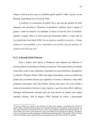 17
indígena, vinda de guacho, que no vocabulário gaúcho significa “órfão”. Guacho vem do
Quechua, originalmente hauck-cha (Leal, 1989).
A existência, ou manutenção, do gaúcho talvez seja uma das questões de maior
indagação entre pensadores e folcloristas rio-grandenses e platinos, atuais e antigos. O
gaúcho é senhor da fronteira, sua identidade se forma no intervalo entre ser brasileiro,
argentino, uruguaio, ibérico ou nativo americano (Figueiredo, 2006), e o lugar onde ele
vive, descrito por Assis Brasil (1996) “em sua majestosa amplidão de pradarias, o Pampa
chama-nos à ancestralidade, à terra, instituindo-se em território cheio de metáforas, de
existência mais lírica que real”.
I.1.2. A Grande Etnia Charrua
Como o próprio nome reporta os Pampeanos eram indígenas que habitaram as
extensas planícies de gramíneas do Pampa sul-americano. Neste grupo podem ser incluídas
várias tribos, sendo as mais conhecidas e importantes em termos históricos e demográficos
os Charrua4
e Minuano (Becker, 2003). Para alguns historiadores, existiu na verdade uma
grande etnia (ou família) Charrua, que englobaria os Charrua, os Minuano e várias tribos
pampeanas relacionadas como Yaró, Bohane, Guenoa entre outras. Isto ocorre devido à
ausência de documentos históricos e outros registros, o que torna muito difícil estabelecer
diferenças suficientemente marcantes para que estas possam ser tratadas como grupos
separados (Alemán, 1994; Pi Hugarte, 1998). Adotando tal critério, a denominação
4
Escreve-se Charrua no singular e não Charruas, no plural, pois segundo a convenção para a Grafia de
Nomes Tribais, assinada pelos participantes da 1ª Reunião Brasileira de Antropologia, no Rio de Janeiro, em
1953, para uniformizar a maneira de escrever os nomes das sociedades indígenas em língua portuguesa: “os
nomes tribais, quer usados como substantivos, quer como adjetivos, não terão flexão de gênero e de número,
a não ser que sejam de origem portuguesa ou morficamente aportuguesados” (Derengoski, 2002). O mesmo
critério foi adotado a todas as grafias tribais, exceto quando trata-se de um texto escrito em espanhol.
 