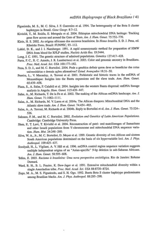 mtDNA HaplogroupsofBlackBrazilians/ 41
Figueiredo, M. S., M. C. Silva, J. R Guerreiro et al. 1994. The heterogeneity of the Beta S cluster
haplotypes in Brazil. Gene Geogr. 8:7-12.
Kivisild, T., M. Reidla, E. Metspalu et al. 2004. Ethiopian mitochondrial DNA heritage: Tracking
gene flow across and around the Gate ofTears. Am. J. Hum. Genet. 75:752-770.
Klein, H. S. 2002. As origens africanas dos escravos brasileiros. In Homo brasilis,S. D. J. Pena, ed.
Ribeirao Preto, Brazil: FUNPEC, 93-112.
Lahiri, D. K., and J. I. Nurnberger. 1991. A rapid nonenzymatic method for preparation of BMW
DNA from blood for RFLP studies. NucleicAcids Res. 19:5444.
Long, J. C. 1991. The genetic structure of admixed populations. Genetics 127:417-428.
Parra, E C., R. C. Amado, J. R. Lambertucci et al. 2003. Color and genomic ancestry in Brazilians.
Proc.Natd. Acad. Sci. USA 100:177-182.
Pena, S. D. J., and M. C. Bortolini. 2004. Pode a gen6tica definir quem deve se beneficiar das cotas
universit6rias e demais a9bes afirmativas? Estud.Avanqados 18:31-50.
Pereira, L., V, Macaulay, A. Torroni et al. 2001. Prehistoric and historic traces in the mtDNA of
Mozambique: Insights into the Bantu expansions and the slave trade. Ann. Hum. Genet.
65:439-458.
Plaza, S., A. Salas, E Calafell et al. 2004. Insights into the western Bantu dispersal: mtDNA lineage
analysis in Angola. Hum. Genet. 115:439-447.
Salas, A., M. Richards, T. De la Feet al. 2002. The making of the African mtDNA landscape. Am. J.
Hum. Genet. 71:1082-1111.
Salas, A., M. Richards, M. V. Larea et al. 2004a. The African diaspora: Mitochondrial DNA and the
Atlantic slave trade. Am. J. Hum. Genet. 74:454-465.
Salas, A., A. Torroni, M. Richards et al. 2004b. Reply to Bortolini et al. Am. J. Hum. Genet. 75:524-
526.
Salzano, H M., and M. C. Bortolini. 2002. Evolution and Genetics ofLatin American Populations.
Cambridge: Cambridge University Press.
Shen, P, T. Lavi, T. Kivisild et al. 2004. Reconstruction of patri- and matrilineages of Samaritans
and other Israeli populations from Y-chromosome and mitochondrial DNA sequence varia-
tion. Hum. Mut. 24:248-260.
Silva, W. A., Jr., M. C. Bortolini, D. Meyer et al. 1999. Genetic diversity of two African and sixteen
South American populations determined on the basis of six hypervariable loci. Am. J. Phys.
Anthropol. 109:425-437.
Soodyall, H., L. Vigilant, A. V Hill et al. 1996. mtDNA control region sequence variation suggests
multiple independent origins of an Asian-specific 9-bp deletion in sub-Saharan Africans.
Am. J. Hum. Genet. 58:595-608.
Telles, E. 2003. Racismo Librasileira:Uma nova perspectiva sociol6gica.Rio de Janeiro: Relume
Dumard
Ward, R. H., B. L. Frazier, K. Dew-Jager et al. 1991. Extensive mitochondrial diversity within a
single Amerindian tribe. Proc.Natl.Acad. Sci. USA 88:8720-8724.
Zago, M. A., M. S. Figueiredo, and S. H. Ogo. 1992. Bantu Beta S cluster haplotype predominates
among Brazilian blacks. Am. J. Phys.Anthropol. 88:295-298.
 
