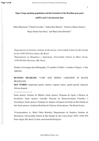 1
Niger-Congo speaking populations and the formation of the Brazilian gene pool:
mtDNA and Y-chromosome data
Tábita Hünemeier,1
Cláudia Carvalho,2
Andrea Rita Marrero,1
Francisco Mauro Salzano,1
Sérgio Danilo Juno Pena,2
and Maria Cátira Bortolini1*
1
Departamento de Genética, Instituto de Biociências, Universidade Federal do Rio Grande
do Sul, 91501-970 Porto Alegre, RS, Brazil
2
Departamento de Bioquímica e Imunologia, Universidade Federal de Minas Gerais,
31270-901 Belo Horizonte, MG, Brazil
Number of text pages plus bibliography: 23; number of Tables: 4; number of figures: 3. One
Appendix.
RUNNING HEADLINE: Y-SNP AND MTDNA VARIATION IN BLACK
BRAZILIANS
KEY WORDS: uniparental genetic markers; migrant origins, gender-specific dispersal;
African diaspora
Grant sponsor: Instituto do Milênio; Grant sponsor: Programa de Apoio a Núcleos de
Excelência; Grant sponsor: Conselho Nacional de Desenvolvimento Científico e
Tecnológico; Grant sponsor: Fundação de Amparo à Pesquisa do Estado do Rio Grande do
Sul; Grant sponsor: Academia Brasileira de Ciências; Grant sponsor: The Royal Society.
*Correspondence to: Maria Cátira Bortolini, Departamento de Genética, Instituto de
Biociências, Universidade Federal do Rio Grande do Sul, Caixa Postal 15053, 91501-970
Porto Alegre, RS, Brazil. E-mail: maria.bortolini@ufrgs.br.
Page 1 of 36
John Wiley  Sons, Inc.
American Journal of Physical Anthropology
1
2
3
4
5
6
7
8
9
10
11
12
13
14
15
16
17
18
19
20
21
22
23
24
25
26
27
28
29
30
31
32
33
34
35
36
37
38
39
40
41
42
43
44
45
46
47
48
49
50
51
52
53
54
55
56
57
58
59
60
 