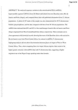 2
ABSTRACT We analyzed sequence variation in the mitochondrial DNA (mtDNA)
hypervariable segment I (HVS-I) from 201 Black individuals from two Brazilian cities (Rio de
Janeiro and Porto Alegre), and compared these data with published information from 21 African
populations. A subset of 187 males of the sample was also characterized for 30 Y-chromosome
biallelic polymorphisms, and the data compared with those from 48 African populations. The
mtDNA data indicated that 69% and 82% of the matrilineages found in Rio de Janeiro and Porto
Alegre originated from West-Central/South-East Africa, respectively. These estimates are in
close agreement with historical records showing that most of the Brazilian slaves who arrived in
Rio de Janeiro were from West-Central Africa. In contrast to mtDNA, Y-chromosome
haplogroup analysis did not allow discrimination between places of origin in West or West-
Central Africa. Thus, when comparing these two major African regions, there seems to be
higher genetic structure with mtDNA than with Y-chomosome data, suggesting a higher
migration rate of the Niger-Congo speaking males than females.
Page 2 of 36
John Wiley  Sons, Inc.
American Journal of Physical Anthropology
1
2
3
4
5
6
7
8
9
10
11
12
13
14
15
16
17
18
19
20
21
22
23
24
25
26
27
28
29
30
31
32
33
34
35
36
37
38
39
40
41
42
43
44
45
46
47
48
49
50
51
52
53
54
55
56
57
58
59
60
 