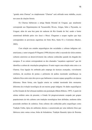 18
“grande etnia Charrua” ou simplesmente “Charrua” será utilizada neste trabalho, exceto
nos casos de citações literais.
Os Charrua habitavam a antiga Banda Oriental do Uruguai, que atualmente
corresponde aos Departamentos de Tacuarembó, Rivera, Artigas, Salto e Paysandu, no
Uruguai, além de uma boa parte do sudoeste do Rio Grande do Sul, sendo o limite
setentrional definido pelos rios Jacuí e Ibicuí. Chegaram a ocupar regiões que hoje
correspondem às províncias argentinas de Entre Ríos, Santa Fé e Corrientes (Becker,
2003).
Com relação aos estudos arqueológicos das sociedades e culturas indígenas sul-
americanas, o autor uruguaio Pi Hugarte (1998) discorre sobre a sucessão de vários estratos
culturais anteriores ao desenvolvimento das culturas conhecidas quando da chegada dos
europeus. É no estrato correspondente ao dos chamados “caçadores superiores” que ele
identifica a cultura de vinculações patagônicas. O autor sugere uma relação entre estes e os
Charrua. Essa ligação foi atribuída pelo emprego de técnicas avançadas, visivelmente
similares, da escultura de pontas e polimento de pedras mostrando semelhanças na
indústria lítica entre estes dois povos que habitaram o mesmo espaço geográfico em épocas
diferentes. Desta forma, esta ligação estaria na verdade mostrando dois momentos
diferentes da evolução tecnológica de um mesmo grupo indígena. Os dados arqueológicos
no Rio Grande do Sul reforçam também esta postulação (Mentz-Ribeiro, 1997). A partir do
sétimo milênio antes do presente, o Estado foi progressivamente ocupado por grupos
populacionais de três culturas com tradições tecnológicas bem definidas, nenhuma delas
possuindo artefatos de cerâmica. Estas culturas são conhecidas pelos arqueólogos como
Tradição Umbu, típica de ambientes abertos e caracterizada por uma indústria lítica que
fabricava entre outras coisas, bolas de boleadeiras; Tradição Humaitá, típica de florestas
 