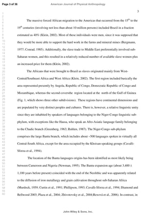 3
The massive forced African migration to the Americas that occurred from the 15th
to the
19th
centuries (involving not less than about 10 million persons) included Brazil in a fraction
estimated as 40% (Klein, 2002). Most of these individuals were men, since it was supposed that
they would be more able to support the hard work in the farms and mineral mines (Bergmann,
1977; Conrad, 1985). Additionally, the slave trade to Middle East preferentially involved sub-
Saharan women, and this resulted in a relatively reduced number of available slave women plus
an increased price for them (Klein, 2002).
The Africans that were brought to Brazil as slaves originated mainly from West-
Central/Southeast Africa and West Africa (Klein, 2002). The first region included basically the
area represented presently by Angola, Republic of Congo, Democratic Republic of Congo and
Mozambique, whereas the second coversthe region located at the north of the Gulf of Guinea
(Fig. 1, which shows three other subdivisions). These regions have continental dimensions and
are populated by very distinct peoples and cultures. There is, however, a relative linguistic unity
since they are inhabited by speakers of languages belonging to the Niger-Congo linguistic sub-
phylum, with exceptions like the Hausa, who speak an Afro-Asiatic language family belonging
to the Chadic branch (Greenberg, 1963; Ruhlen, 1987). The Niger-Congo sub-phylum
comprises the large Bantu branch, which includes about ~500 languages spoken in virtually all
Central-South Africa, except for the area occupied by the Khoisan-speaking groups (Cavalli-
Sforza et al., 1994).
The location of the Bantu languages origins has been identified as most likely being
between Cameroon and Nigeria (Newman, 1995). The Bantu expansion age (about 3,400 ±
1,100 years before present) coincided with the end of the Neolithic and was apparently related
to the diffusion of iron metallurgy and grain cultivation throughout sub-Saharan Africa
(Murdock, 1959; Curtin et al., 1991; Phillipson, 1993; Cavalli-Sforza et al., 1994; Diamond and
Bellwood 2003; Plaza et al., 2004; Zhivotovsky et al., 2004;Rexová et al., 2006). In contrast, in
Page 3 of 36
John Wiley  Sons, Inc.
American Journal of Physical Anthropology
1
2
3
4
5
6
7
8
9
10
11
12
13
14
15
16
17
18
19
20
21
22
23
24
25
26
27
28
29
30
31
32
33
34
35
36
37
38
39
40
41
42
43
44
45
46
47
48
49
50
51
52
53
54
55
56
57
58
59
60
 