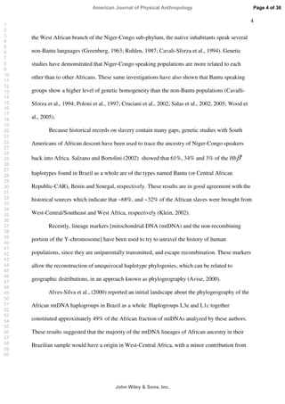 4
the West African branch of the Niger-Congo sub-phylum, the native inhabitants speak several
non-Bantu languages (Greenberg, 1963; Ruhlen, 1987; Cavali-Sforza et al., 1994). Genetic
studies have demonstrated that Niger-Congo speaking populations are more related to each
other than to other Africans. These same investigations have also shown that Bantu speaking
groups show a higher level of genetic homogeneity than the non-Bantu populations (Cavalli-
Sforza et al., 1994; Poloni et al., 1997; Cruciani et al., 2002; Salas et al., 2002, 2005; Wood et
al., 2005).
Because historical records on slavery contain many gaps, genetic studies with South
Americans of African descent have been used to trace the ancestry of Niger-Congo speakers
back into Africa. Salzano and Bortolini (2002) showed that 61%, 34% and 3% of the Hb S
haplotypes found in Brazil as a whole are of the types named Bantu (or Central African
Republic-CAR), Benin and Senegal, respectively. These results are in good agreement with the
historical sources which indicate that ~68%, and ~32% of the African slaves were brought from
West-Central/Southeast and West Africa, respectively (Klein, 2002).
Recently, lineage markers [mitochondrial DNA (mtDNA) and the non-recombining
portion of the Y-chromosome] have been used to try to unravel the history of human
populations, since they are uniparentally transmitted, and escape recombination. These markers
allow the reconstruction of unequivocal haplotype phylogenies, which can be related to
geographic distributions, in an approach known as phylogeography (Avise, 2000).
Alves-Silva et al., (2000) reported an initial landscape about the phylogeography of the
African mtDNA haplogroups in Brazil as a whole. Haplogroups L3e and L1c together
constituted approximately 49% of the African fraction of mtDNAs analyzed by these authors.
These results suggested that the majority of the mtDNA lineages of African ancestry in their
Brazilian sample would have a origin in West-Central Africa, with a minor contribution from
Page 4 of 36
John Wiley  Sons, Inc.
American Journal of Physical Anthropology
1
2
3
4
5
6
7
8
9
10
11
12
13
14
15
16
17
18
19
20
21
22
23
24
25
26
27
28
29
30
31
32
33
34
35
36
37
38
39
40
41
42
43
44
45
46
47
48
49
50
51
52
53
54
55
56
57
58
59
60
 