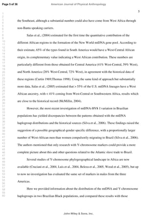 5
the Southeast, although a substantial number could also have come from West Africa through
non-Bantu speaking carriers.
Salas et al., (2004) estimated for the first time the quantitative contribution of the
different African regions to the formation of the New World mtDNA gene pool. According to
their estimate, 65% of the types found in South America would have a West-Central African
origin, its complementary value indicating a West African contribution. These numbers are
particularly different from those obtained for Central America (41% West-Central, 59% West),
and North America (28% West-Central, 72% West), in agreement with the historical data of
these regions (Curtin 1969;Thomas 1998). Using the same kind of approach but substantially
more data, Salas et al., (2005) estimated that  55% of the U.S. mtDNA lineages have a West
African ancestry, with  41% coming from West-Central or Southwestern Africa, results which
are close to the historical record (McMillin, 2004).
However, the most recent investigation of mtDNA-HVS- I variation in Brazilian
populations has yielded discrepancies between the patterns obtained with the mtDNA
haplogroup distributions and the historical sources (Silva et al., 2006). These findings raised the
suggestion of a possible geographical-gender specific difference, with a proportionally larger
number of West-African men than women compulsorily migrating to Brazil (Silva et al., 2006).
The authors mentioned that only research with Y-chromosome markers could provide a more
complete picture about this and other questions related to the Atlantic slave trade to Brazil.
Several studies of Y-chomosome phylogeographical landscape in Africa are now
available (Cruciani et al., 2004, Luis et al., 2004, Beleza et al., 2005, Wood et al., 2005), but up
to now no investigation has evaluated the same set of markers in males from the three
Americas.
Here we provided information about the distribution of the mtDNA and Y-chromosome
haplogroups in two Brazilian Black populations, and compared these results with those
Page 5 of 36
John Wiley  Sons, Inc.
American Journal of Physical Anthropology
1
2
3
4
5
6
7
8
9
10
11
12
13
14
15
16
17
18
19
20
21
22
23
24
25
26
27
28
29
30
31
32
33
34
35
36
37
38
39
40
41
42
43
44
45
46
47
48
49
50
51
52
53
54
55
56
57
58
59
60
 