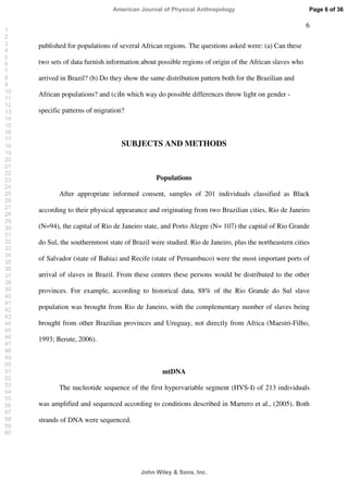 6
published for populations of several African regions. The questions asked were: (a) Can these
two sets of data furnish information about possible regions of origin of the African slaves who
arrived in Brazil? (b) Do they show the same distribution pattern both for the Brazilian and
African populations? and (c)In which way do possible differences throw light on gender -
specific patterns of migration?
SUBJECTS AND METHODS
Populations
After appropriate informed consent, samples of 201 individuals classified as Black
according to their physical appearance and originating from two Brazilian cities, Rio de Janeiro
(N=94), the capital of Rio de Janeiro state, and Porto Alegre (N= 107) the capital of Rio Grande
do Sul, the southernmost state of Brazil were studied. Rio de Janeiro, plus the northeastern cities
of Salvador (state of Bahia) and Recife (state of Pernambuco) were the most important ports of
arrival of slaves in Brazil. From these centers these persons would be distributed to the other
provinces. For example, according to historical data, 88% of the Rio Grande do Sul slave
population was brought from Rio de Janeiro, with the complementary number of slaves being
brought from other Brazilian provinces and Uruguay, not directly from Africa (Maestri-Filho,
1993; Berute, 2006).
mtDNA
The nucleotide sequence of the first hypervariable segment (HVS-I) of 213 individuals
was amplified and sequenced according to conditions described in Marrero et al., (2005). Both
strands of DNA were sequenced.
Page 6 of 36
John Wiley  Sons, Inc.
American Journal of Physical Anthropology
1
2
3
4
5
6
7
8
9
10
11
12
13
14
15
16
17
18
19
20
21
22
23
24
25
26
27
28
29
30
31
32
33
34
35
36
37
38
39
40
41
42
43
44
45
46
47
48
49
50
51
52
53
54
55
56
57
58
59
60
 